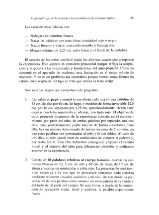 El a
1~re¡zdizc~je de la lectu ma y la escritura en. la escuela uifatmtíl 85
Las características básicas son:
— Trabajar con cartulina blanca.
— Trazar las palabras con tinta china (rotulador) rojo o negro.
— Trazos limpios y claros, con estilo sencillo y homogéneo.
— Margen mínimo de 1,25 cm. entre letras y el borde de la cartulina.
El tamaño de las letras oscilará según las diversas etapas que componen
la experiencia. Este aspecto lo considero primordial porque refleja la adapta-
ción y respuesta a las necesidades y limitaciones del niño pequeño. Como ya
comenté en el apartado de madurez, esta limitación es el único indicio de
madurez. Y no es un problema tan traumático porque vemnos como Doman ha
sabido darle respuesta. El tipo de letra que utiliza es letra script.
Son siete las etapas que componen este programa:
1. Las palabras papá y mamá se escribirán cada una en una cartulina de
15cm. de alto por 60cm. de largo, y medirán de forma invariable 12,5
cm. por lO cm. separadas por 1,25 cm. aproximadamente. Deben estar
escritas con letra minúscula y, además, con tinta roja. El objetivo de
estos primeros momentos de la experiencia consiste en el reconoci-
miento, por parte del niño, de ambas palabras por separado, una tras
otra, para, posteriormente, poder hacerlo de forma simultánea. Para
ello, hay un número determinado de breves sesiones de 5 minutos, en
que estas palabras son presentadas al niño y le son leídas. Al cabo de
tres días, el niño puede estar en condiciones de conocer la palabra y,
por tanto, leerla. Con ello, habremos conseguido preparar el camino
visual y el cerebro del niño para diferenciar símbolos y podremos
avanzar en la expermencía.
2. Consta de 20 palabras relativas al cuerpo humano, escritas en car-
tulinas blancas de 12, 5 cm. de alto y 60 cm. de largo, de 10 cm. de
altura y escritas en minúsculas y color rojo. La presentación será tam-
bién sucesiva a la vez que se procurará remarcar cada palabra
mediante refuerzos visuales, auditivos y táctiles. De este modo, la pre-
sentación de una palabra como «mano» irá acompañada de la visión y
del tacto de tal parte del cuerpo. De esta forma, a través de la conjun-
ción de sensación visual, táctil y auditiva, la palabra experimenta
tuerza.
 
