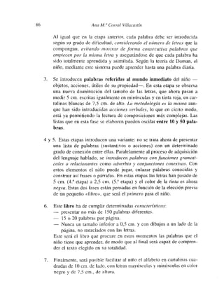 86 Ana Al.” Corral Villacastín
Al igual que en la etapa anterior, cada palabra debe ser introducida
según su grado dc dificultad, considerando el número de letras que la
compongan, evitando mostí-ar de forma consecutiva palabras que
empiecen por la misma len-a y asegurándose de que cada palabra ha
sido totalmente aprendida y asimilada. Según la teoría de Doman, el
niño, mediante este sistema puede aprender hasta una palabra diaria.
3. Se introducen palabras referidas al mundo inmediato del niño —
objetos, acciones, útiles de su propiedad—. En esta etapa se observa
una nueva disminución del tamaño de las letras, que ahora pasan a
medir 5 cm. escritas igualmente en minúsculas y en tinta roja, en car-
tulinas blancas de 7,5 cm. de alto. La metodología es la misma aun-
que han sido introducidas acciones verbales, lo que en cierto muodo,
está ya permitiendo la lectura de composiciones más complejas. Las
listas que en esta fase se elaboren pueden oscilar entre 10 y 50 pala-
bras.
4 y 5. Estas etapas introducen una variante: no se trata ahora de presentar
una lista de palabras (sustantivos o acciones) con un determinado
grado dc conexión entre ellas. Paralelamente al proceso de adquisición
del lenguaje hablado, se introducen palabras con funciones gramati-
cales o relacionantes como adverbio y conjunciones conexivas. Con
estos elementos el niño puede jugar, enlazar palabras conocidas y
construir así frases o párrafos. En- estas etapas las letras han pasado de
5 cm. (42 etapa) a 2,5 cm. (53 etapa) y el color de la tinta es ahora
negra. Estas dos fases están pensadas en función de la elección previa
de un pequeño «libro», que será el primero para el niño.
6. Este libro ha de cumplir determinadas características:
— presentar no más de 150 palabras diferentes.
— 15 o 20 palabras por página.
— Nunca un tamaño inferior a 0,5 cm. y con dibujos a un lado de la
página, no mezclados con las letras.
Este será el libro que procure en estos momentos las palabras que el
niño tiene que aprender, de modo que al final será capaz de comnpren-
der el texto elegido en su totalidad.
7. Finalmente, será posible facilitar al niño el alfabeto en cartulinas cua-
dradas de 10cm-de lado, con letras mayúsculas y minúsculas en color
negro y dc 7,5 cm., de altuia.
 