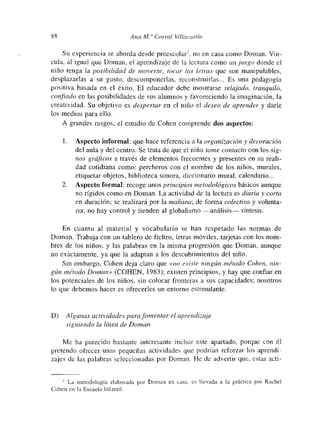 88 Ana Ala Corral Villacastín
Su experiencia se aborda desde preescolam-
2. no en casa como Doman. Vm-
cula, al igual que Doman, el aprendizaje de la lectura como un juego donde el
niño tenga la posibilidad de moverse, tocar las letías que son manipulables,
desplazarías a su gusto, descomponerlas, reconstruirlas... Es una pedagogía
positiva basada en el éxito. El educador debe muostrarse telajado, tranquilo,
confiado en las posibilidades de sus alumnos y favoreciendo la imaginación, la
creatividad. Su objetivo es despertar en el niño el deseo de aprender y darle
los mnedios para ello.
A grandes rasgos, el estudio de Cohen comprende dos aspectos:
1. Aspecto informal: que hace referencia a la organización y decoración
del aula y del centro. Se trata de que el niño tome contacto con los sig-
nos gráficos a través de elementos frecuentes y presentes en su reali-
dad cotidiana como: percheros con el nombre de los niños, murales,
etiquetar objetos, biblioteca sonora, diccionario mural, calendario...
2. Aspecto formal: recoge unos principios metodológicos básicos aunque
no rígidos como en Doman. La actividad de la lectura es diaria y corta
en duración; se realizará por la mañana; de forma colectiva y volunta-
ria; no hay control y tienden al globalismo —análisis----- síntesis.
En cuanto al material y vocabulario se han respetado las normas de
Doman. Trabaja con un tablero de fieltro. letnts móviles, tarjetas con los nom-
bres de los niños, y las palabras en la misma progresión que Doman, aunque
no exactamente, ya que la adaptan a los descubrimientos del niño.
Sin embargo, Cohen deja claro que «no existe ningún método Cohen, nin-
gtin método Doman» (COHEN, 1983); existen principios, y hay que confiar en
los potenciales de los niños, sin colocar fronteras a sus capacidades; nosotros
lo que debemnos hacer es ofrecerles un entorno estimulante.
D) Algunas actividades parafomentar el aprendizaje
siguiendo la línea de Doman
Me ha parecido bastante intcresante incluir este apartado, porque con él
pretendo ofrecer unas pequeñas actividades que podrían reforzar los aprendi-
zajes de las palabras seleccionadas por Doman. He de advertir que, estas acti-
2 La metodología elaborada por Doman en casa, es llevada a la práctica por Rachel
Cohen en la Escuela Infantil.
 
