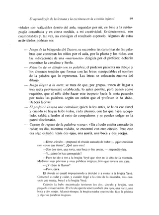El aprend¡za¡e de la lectura y la escritura en la escuela infantil 89
~‘idadesson realizables dentro del aula, sugeridas por mí, en base a la biblio-
grafía consultada y en cierta medida, a mi creatividad. Evidentemente, son
cuestionables y. tal vez, no consigan el resultado esperado. Algunas de estas
actividades podrían ser:
— Juego de la búsqueda del Tesoro; se esconden las cartulinas de las pala-
bras que conozcan los niños por el aula, por la planta y los niños con
las indicaciones de una «marioneta» dirigida por el profesor, deberán
encontrar la cartulina y leerla.
— Relación de un dibujo con su palabra; el profesor presenta un dibujo y
los alumnos tendrán que formar con las letras inanipulables el nombre
de la palabra que lo representa. Las letras se colocarán encima del
dibujo.
— Juego llegar a la ineta; se trata de que, por grupos, traten de llegar a
una meta previamente establecida, lo antes posible, pero tienen como
requisito, que el niño debe hacer este trayecto hacia la meta pasando
por todas las palabras según un orden que el profesor le ha dado.
Deberá leerlas.
— El profesor enseña una cartulina; quien la lea antes, se le da ese cartel
y cuando se hayan leído todos, cada alumno, con los que haya recopi-
lado, saldrá a leerlos al resto de compañeros y se pueden colgar en la
pared-diccionario.
Cuento de repaso de la palabra «cara»: «Un círculo estaba cansado de
rodar; un día, mientras rodaba, se encontró con otro círculo. Pero este
era algo extraño: tenía dos ojos, una nariz, una boca y dos orejas.
—Dime, círculo —preguntó el círculo cansado de rodar—, ¿qué son todas
esas cosas que tienes?, ¡Qué raro eres!
—Son dos ojos, una namiz, una boca y dos orejas, — respondió éste.
—Y, ¿cómo lo has conseguido?
Pues he ido a ver a la brujita Yeyé que vive en lo alto de la montaña.
Mediante unas pócimas y unas palabras mágicas, hizo que tuviera una cara.
—¿Y cómo te llamas?
—Pues, cara.
El círculo se quedó imnpresionado y decidió ir a visitar a la brujita Yeyé.
Comenzó a rodar y rodar, y cuando llegó a la cima de la montaña, más can-
sado que nunca, buscó a la brujita Yoyó.
Cuando la hubo encontrado tuvieron los dos, circulo y brujira, una
pequeña conversación. El cíiculo quería tener tamnbién dos ojos, una nariz, una
boca y dos orejas. Al poco tiempo, la brujima estaba convencida: hizo la pócima
y dijo las palabras mágicas.
 