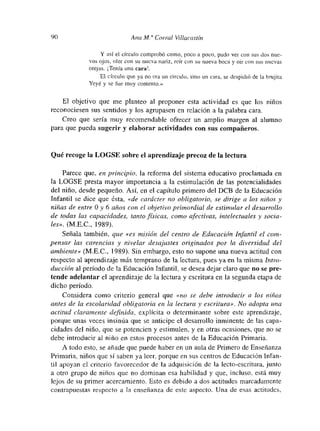90 Ana Al” Corral Vihacastín
Y así el círculo comprobó comno, poco a poco, pudo ver con sus dos nue-
vos ojos, oler con su nueva nariz, reír con su nueva boca y oir con sus nuevas
orejas. Tenía una cara!.
El círculo qtme ya no era un circulo, sino un cara, se despidió de la brujita
Yeyé y se fue muy contento.»
El objetivo que mne planteo al proponer esta actividad es que los niños
reconociesen sus sentidos y los agrupasen en relación a la palabra cara.
Creo que sería muy recomendable ofrecer un amplio margen al alumno
para que pueda sugerir y elaborar actividades con sus compañeros.
Qué recoge la LOGSE sobre el aprendizaje precoz de la lectura
Parece que, en principio, la reforma del sistema educativo proclamada en
la LOGSE presta mayor importancia a la estimulación de las potencialidades
del niño, desde pequeño. Así, en el capítulo primero del DCB de la Educación
Infantil se dice que ésta, «de carácter no obligatorio, se dirige a los niños y
niñas de entre O y 6 años con el objetivo primordial de estimu lar el desarrollo
de todas las capacidades, tanto físicas, como afectivas, intelectuales y socia-
les». (M.E.C., 1989).
Señala también, que «es misión del centro de Educación Infantil el com-
pensar las carencias y nivelar desajustes originados por la diversidad del
ambiente» (M.E.C., 1989). Sin embargo, esto no supone una nueva actitud con
respecto al aprendizaje más temprano de la lectura, pues yaen la misma Intro-
ducción al periodo de la Educación Infantil, se desea dejar claro que no se pre-
tende adelantar el aprendizaje de la lectura y escritura en la segunda etapa de
dicho período.
Considera como criterio general que «no se debe introducir a los niños
antes de la escolaridad obligatoria en la lectura y escritura». No adopta una
actitud claramente definida, explícita o determinante sobre este aprendizaje,
porque unas veces tnsinúa que se anticipe el desarrollo inminente de las capa-
cidades del niño, que se potencien y estimnulen, y en otras ocasiones, que no se
debe introducir al niño en estos procesos antes de la Educación Primaria.
A todo esto, se añade que puede haber en un aula de Primero de Enseñanza
Primaria, niños que sí saben ya leem, porque en sus centros de Educación Infan-
til apoyan el criterio favorecedor de la adquisición de la lecto-escritura, junto
a otro grupo de niños que no dominan esa habilidad y que, incluso, está muy
lejos de su primer acercamiento. Esto es debido a dos actitudes marcadamente
contrapuestas respecto a la enseñanza de este aspecto. Una de esas actitudes,
 