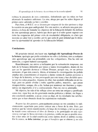 El aprendizaje de la lectura y la escritu~-a en la escuela infantil 91
rechaza la presencia de esos contenidos, defendiendo que los niños no han
alcanzado la madurez suficiente. La otra, ahoga por que los niños lleguen al
primer curso sabiendo ya leer y escribir
Pues bien, el MCC. no se decanto por ninguna de las dos opciones y deja
la cuestión en una gran ambigtiedad. Por este motivo, se advierte una gran pru-
dencia a la hora de fortnular los objetivos de la Educación Infantil. En defensa
de este aprendizaje precoz, habría que decir que si el niño quiere superar con
éxito las exigencias del primer ciclo de escolaridad obligatoria, es claro que
necesmta ya saber leer y escribir, por lo que sería de gran utilidad que le diése-
mos la oportunidad de aprender en la Educación Infantil.
Conclusiones
Mi propósito inicial, era hacer una Apología del Aprendizaje Precoz de
la lectura, apología que podía extenderse no sólo a la lectura, sino a cualquier
otro aprendizaje que sea pretendido con los «chiquitines». Esa ha sido mi
intención, y espero haberlo conseguido.
Humildemente, me atrevo a inclinarme por la estimulación temprana, ese
lado de la balanza defendido por tantos y tantos investigadores, dentro de los
que yo he querido destacar a Glenn Doman, porque era, en un primer
momento, el que más conocía. Ahora, al terminar la «investigación» he podido
ampliar mis conocimientos al respecto y darme cuenta de cuántas personas a
lo largo de la historia, se han preocupado por este tema y han decidido apos-
torpor 1(75 niños pequeños. Algunas de ellas, han quedado reflejadas en mi tra-
bajo, pero no puedo olvidar a todos aquellos padres, maestros... que pasan
desapercibidos, aunque, día a día, luchan por mantener sus ilusiones y expec-
tativas sin importarles el ir a contracorriente. Para mí, eso es admirable.
Mi objetivo, ha sido el de reflejar cómo un tema tan antiguo y justificado
como éste, sigue hoy en día generando mucha polémica y debate, sin llegar a
una conclusión unánime, a pesar, como ya digo, de los resultados tan satisfac-
torios que se han obtenido desde las experiencias realizadas.
Respeto las dos posturas, principalmente porque no me considero lo sufi-
cientemente capacitada para poder criticar una a favor de la otra. Pero, por
motivos que he venido muanifestando a lo largo de ini trabajo, y tal vez por que
he tenido como referencia el libra de Doman y he participado en una expe-
riencia ical que lo lleva con éxito a la práctica, confío en que es posible ense-
ñar a leer antes de la edad establecida como óptima desde el ámbito escolar
Por lo menos, se debe intentar, ya que el beneficio que se obtiene (y no só]o
 