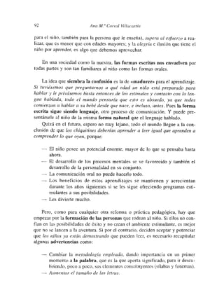 92 Ana M. “ Co,-,-al Villacas tui
para el niño, también para la persona que le enseña), supera al e~fuerzo a rea-
lizar, que es menor que con edades mayores; y la alegría e ilusión que tiene el
niño por aprender, es algo que debemos aprovechar
En una sociedad como la nuestra, las formas escritas nos envuelven por
todas partes y son tan fatniliares al niño como las formas orales
La idea que siembra la confusión es la de «madurez» para el aprendizaje.
Si tuviésemos que preguntarnos a qué edad un niño está preparado para
hablar y le privásemos hasta entonces de los estímulos y contacto con la len-
gua hablada, todo el mundo pensaría que esto es absurdo, ya que todos
comienzan a hablar a su bebé desde que nace, e incluso, antes. Pues la forma
escrita sigue siendo lenguaje, otro proceso de comunicación. Y puede pre-
sentársele al niño de la misma forma natural que el lenguaje hablado.
Quizá en el futuro, espero no muy lejano, todo el mundo llegue a la con-
clusión de que los chiquitines deberían aprender a leer igual que aprenden a
comprender lo que oyen, porque:
— El niño posee un potencial enorme, mayor de lo que se pensaba hasta
ahora.
El desarrollo de los procesos mentales se ve favorecido y también el
desarrollo de la personalidad en su conjunto.
— La comunicación oral no puede hacerlo todo.
— Los beneficios de estos aprendizajes se mantienen y acrecientan
durante los años siguientes si se les sigue ofreciendo programas esti-
mulantes a sus posibilidades.
— Les divierte mucho.
Pero, como para cualquier otra reformna o práctica pedagógica, hay que
empezar por la formación de las personas que rodean al niño. Si ellos no con-
fían en las posibilidades de éxito y no crean el ambiente estimulante, es mejor
que no se lancen a la aventura. Si por el contrario, deciden aceptar y potenciar
que los niños ya están demostrando que pueden leer, es necesarmo recapitular
algunas advertencias como:
Cambiar la metodología empleada, dando importancia en un primer
momento a la palabra, que es la que aporta significado, para ir descu-
briendo, poco a poco, sus elementos constituyentes (sitabas y fonemas).
— Aumentar el tamaño de las letras.
 