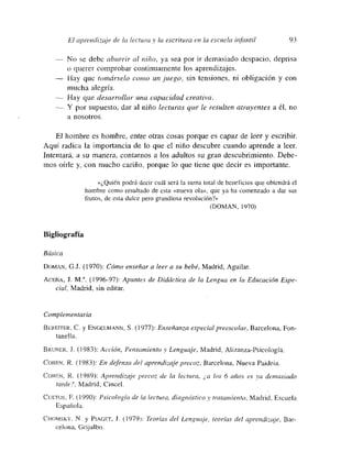 El aprendizaje de la lectuta y la escritura en la escuela infrumtil 93
— No se debe aburrir al niño, ya sea por ir demasiado despacio, deprisa
o querer comprobar continuamente los aprendizajes.
— 1-lay que tomárselo como un juego, sin tensmone~. nm obligación y con
mucha alegría.
— Hay que desarrollar una capacidad creativa.
— Y por supuesto, dar al niño lecturas que le resulten atrayentes a él, no
a nosotros.
El hombre es hombre, entre otras cosas porque es capaz de leer y escribir
Aquí radica la importancia de lo que el niño descubre cuando aprende a leer.
Intentará, a su manera, contarnos a los adultos su gran descubrimiento. Debe-
mnos oírle y, con mucho cariño, porque lo que tiene que decir es importante.
«¿Quién podrá decir cuál será la suma total de beneficios que obtendrá e]
hombre como resultado de esta «nueva ola», que ya ha comenzado a dar sus
frutos, de esta dulce pero grandiosa revolución?>,
(DOMAN, 1970)
Bigliografía
Básica
DOMAN, G,J. (1970): Cómo enseñar a leer a su bebé, Madrid, Aguilar
AcEÑA, J. Mt (1996-97): Apuntes de Didáctica de la Lengua en la Educación Espe-
cial, Madrid, sin editar.
Complementaria
BEREmTER. C. y ENOEt.MANN, 5. (1977): Enseñanza especial preescolar, Barcelona, Fon-
tanella.
BRUNER, J. (1983): Acció,m, Permsamiento y Lenguaje, Madrid, Alizanza-Psicología.
CoHEn, R. (1983): En defensa del aprendizaje precoz, Barcelona, Nueva Paideia.
COHEN, R. (1989): Aprendizaje precoz de la lectura, ¿a los 6 años es va demasiado
tarde?, Madrid, Cincel.
CtJETOS, E. (1990): Psicología de la lectura, diagnóstico y tratamiento, Madrid, Escuela
Española.
CHOMSKY, N. y PmAGET, i. (1979>: Teorías del Lenguaje, teorías ¿leí aptendizaje, Bar-
celona, Crijalbo.
 