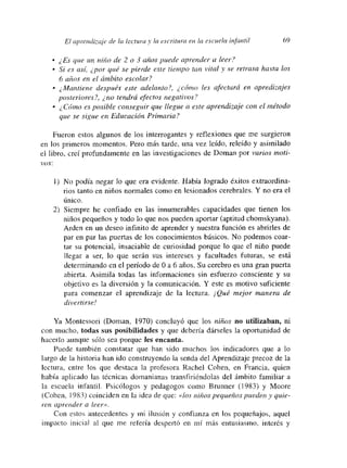 El c¿prendiza¡e de la lectura y la esetituta en la escuela infantil 69
• ¿Es que un niño de 2 o 3 años puede apí-ender a leer?
• Si es así, ¿por qué se pierde este tiempo tan vital y se retrasa hasta los
6 años en el ámbito escolar?
~Mantiene después este adelanto?, ¿cómo les afectará en apredizajes
posteriores?, ¿no tendrá efectos negativos?
• ¿ Cómo es posible conseguir que llegue a este aprendizaje con cl método
que se sigue en Educación Primaria?
Fueron estos algunos de los interrogantes y meflexiones que me surgieron
en los primeros momentos. Pero más tarde, una vez leído, releído y asimilado
el libro, creí profundamente en las investigaciones de Doman por varios moti-
vos:
1) No podía negar lo que era evidente. Había logrado éxitos extraordina-
rios tanto en niños normales como en lesionados cerebrales. Y no era el
unmco.
2) Siempre he confiado en las innumerables capacidades que tienen los
niños pequeños y todo lo que nos pueden aportar (aptitud chomskyana).
Arden en un deseo infinito de aprender y nuestra función es abrirles de
par en par las puertas de los conocimientos básicos. No podemos coar-
tar su potencial, insaciable de curiosidad porque lo que el nito puede
llegar a ser, lo que serán sus intereses y facultades futuras, se está
detenninando en el período de O a 6 años. Su cerebro es una gran puerta
abierta. Asimila todas las informaciones sin esfuerzo consciente y su
objetivo es la diversión y la comunicación, Y este es motivo suficiente
para comenzar el aprendizaje de la lectura. ¡Qué mejor manera de
divertirse!
Ya Montessori (Doman, 1970) concluyó que los niños no utilizaban, ni
con mnucho, todas sus posibilidades y que debería dárseles la oportunidad de
hacerlo aunque sólo sea porque les encanta.
Puede también constatar que han sido muchos los indicadores que a lo
largo de la historia han ido construyendo la senda del Aprendizaje precoz de la
lectura, entre los que destaca la profesora Rachel Cohen, en Francia, quien
había aplicado las técnicas domanianas transfiriéndolas del ámbito familiar a
la escuela infantil. Psicólogos y pedagogos como Brunner (1983) y Moore
(Cohen, 1983) coinciden en Ja idea de que: «los niños pequeños puedeny ¿jale-
e-en aprender a leer».
Con estos antecedentes y ini ilusión y confianza en los pequeñajos, aquel
impacto inicial al que me refería despertó en mi más entusiasmo, interés y
 