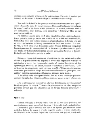 70 A ‘ma A-!.” Corral Viííacast,n
dedicación en relación al tema de la lectoescritura. Fue este el motivo que
impulsó mi decisión a la hora de elegir el contenido de este trabajo.
Buscando la definición de «precoz» en el diccionario encontré este signifi-
cado: «desarrollo antes del tiempo normal». Pero, ¿cuál es la edad normal para
la lectura?; sería a los 6 años si nos referimos a las normas y criterios admiti-
dos actualmente. Estas normas, ¿son inmutables y definitivas? Hoy no hay
nada menos evidente.
No podemos ignorar que a los 6 años, cuando los niños empiezan la ense-
ñanza primaria, unos ya saben leer y otros no. Al acabar esta etapa escolar,
todavía hay niños con bastante retraso en el aprendizaje de la lectura, y lo que
es peor, con un fuerte rechazo y desmotivación hacia esa práctica. Y es que,
tal vez, «a los 6 años ya es demasiado tarde» (Cohen, 1989) para comupensar
las desigualdades del momento inicial. La alternativa para favorecer esa igual-
dad podría ser la llamada Enseñanza precoz, que además favorece el desarro-
lío intelectual, hngúistico, escolar y social.
Entonces, y para abrir camino en el contenido de este trabajo quiero aña-
dir que si el potencial del niño pequeño es mucho más importante de lo que se
acostumbra a creer: ¿ no convendría estudiar de verdad los efectos de los
aprendizajes precoces? Si tantos fracasos se constatan a los 6 años, —-¿no
será que se ha sobrepasado ya el «período sensible»? Estas son, ciertamente,
cuestiones que corren el riesgo de hacer tambalear creencias, principios, con-
ceptos y prácticas pedagógicas sólidamente ancladas hasta ahora...
Si los niños están o no aprendiendo a leer no es una teoría que podamos
discutir Es un hecho. El único problema es lo que vamos a haceral respecto.
¿No se abren nuevas expectativas a la vista de todas estas investigaciones?
Desde mi punto de vista sí. Y merece la pena detenerse en ellas, aunque no
podemos olvidar que nos adentramos en un terreno bastante complicado y
debatido.
Qué es leer
Doman considera la lectura como: «una de las más altas funciones del
cerebro humano, cuyo aprendizaje jóvorece el desarrollo inlelectual del niño».
Delimitar lo que se entiende por leer es un aspecto que influirá en cierta
medida a la hora de juzgar si e! niño pequeño, según el criterio establecido,
está leyendo o no. Pretendo llegar a un concepto de leer que sea lo mas unm-
 