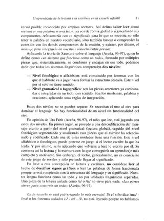 £71 aín-endéaje de la lectura y la escritura en la escuela infantil 71
versal posible reconocido por amplios sectores. Así defino saber leer como
reconocer una palabra o una frase. ya sea de forma global o segmentando sus
componentes, relacionarla co,m su significado para lo que se necesita no sólo
tener la palabra en nuestro vocabulario, sino también buscar o comprender la
conexión con los demás componentes de la oración, y extraer, por último, el
mensaje para integrarlo en nuestros conocimientos previos.
Aplicando la teoría de Saussure sobre el lenguaje (Aceña, 96-97), quien lo
define como «un sistema que funciona como un todo», formado por múltiples
piezas que, sistemáticamente, se combinan y encajan en ese todo, podemos
decir que todos los sistemas lingiiísticos comprenden dos niveles:
-— Nivel fonológico o alfabético: está constituido por fonemas con los
que el hablante va a jugar hasta formar la estructura deseada. Este nivel
por si solo no tiene sentido.
-— Nivel gramatical o Jogográfico: son las piezas anteriores ya combina-
das e integradas en un todo, con sentido. Son los morfemas, palabras y
oraciones, aplicando unas reglas de integración.
Estos dos niveles no se pueden separar. Se necesitan el uno al otro para
dominar el lenguaje. No hay funcionalidad de un nivel sin funcionalidad del
otro.
En opinión de IJta Frith (Aceña, 96-97), el niño que lee, estájugando con
estos dos niveles. En primer lugar, se procede a una descodificación del men-
saje escrito a partir del nivel gramatical (lectura global), seguido del nivel
fonológico segmentando y analizando esas piezas que el escritor ha seleccio-
nado y codificado. Cada una de estas unidades tiene una función, Este nivel
alfabético o fonológico, puede ponerse en juego si el lector escribe lo que ha
leído. Y por último, setía adecuado que volviese a leer lo escrito por él. Se
combina así la lectura y la escritura con lo que conseguiría un aprendizaje más
completo y motivante. Sin embargo, el lector, generalmente, no es consciente
de este juego dc niveles y sólo pretende llegar al significado.
En base a esta concepción de lectura y escritura, no considero leer al
hecho de descifrar signos gráficos o leer las palabras de forma fraccionada
porque se está rompiendo con la estructura del lenguaje y su significado. Nues-
tra lengua funciona como un todo y no por unidades lingúisticas separadas.
Una pieza de la lengua aislada como Ial o /ta! no sirve para nada. «Las partes
sirven para construir un todo» (Aceña, 96-97).
En la escuela. se está pulverizando ib más esencial. Si el niño dice /ma/ -
¡mal o los fonemas aislados ¡si - lol - /I!, no está leyendo porque no hablamos
 