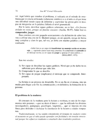 72 Ana M.<‘ Co,-,-al Villacastin
así. Aquí habría que estudiar el problema, si radicaría en el método de ense-
ñanza que se estaría utilizando (solamente sintético) o si el niño es el que tiene
una dificultad siendo capaz de delimitar y segmentar las piezas pero es tnca-
paz de integrarlas en la palabra (fallaría el nivel gramatical).
Por lo tanto, descifrar signos gráficos solamente, no es leer. «Un fonema
atslado no existe, porque un fonema coexiste» (Aceña, 96-97). Saber leer es
comprender, juzgar.
Para concluir con este pequeño acercamiento a la definición de saber leer,
voy a utilizar una cita de O. Mialaret porque, en mi opinión, recoge de forma
muy completa y clara lo que, tal vez, yo diría con muchas palabras y mayor
confusión:
«Saber leer es ser capaz de transformar un mensaje escrito en un men-
saje gumendo ciertas leyes muy concretas. E5 comprender el contenido de
un mensaje escrito; es ser capaz de juzgar y apreciar el valor estético...»
(MIALARET, 1972)
Son tres niveles:
1) Ser capaz de descifrar los signos gráficos. Nivel que ya he dicho no es
suficiente para afirmar que sabe leer.
2) Comprender lo que se descifra.
3) Ser capaz de juzgar (implicarse) el mnensaje que se comprende. Inter-
pretarlo.
La lectura es un proceso de desarrollo. No es un fin en si misma, sino un
medio para llegar a un fin: la comunicación y en definitiva, la formación de la
persona.
El problema de la madurez
El concepto de la madurez para la lectura y escritura, es uno de tos argu-
mentos más potentes, —por no decir el único—, que ha utilizado los diversos
investigadores, pedagogos, psicólogos, lingflistas,... que se mueven en esta
línea para defender o rechazar la enseñanza de la lectura a edades tempra-
nas.
Tradicionalmente, se ha venido entendiendo el término de madurez como
el inoinento en que el niño puede aprender con facilidad y sin tension eniocio—
nal porque los es/herzos tendentes a enseñarle dan resultados positivos.
 