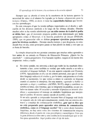 El aprendizaje de la lectura y la escritura en la escuela infantil 73
Siempre que se aborda el tema de la enseñanza de la lectura aparece la
necesidad de saber si el alumno ha logrado ya la buena «disposición para la
lectura» (Cuetos, 1990). es decir, si tiene las capacidades básicas que favore-
cen los aprendizajes.
Es este concepto el que ha tenido influjos importantes en el diseño y apli-
cación de los diversos currícula a lo largo de las últimas décadas. Durante
muchos años se ha venido admitiendo que un niño menor de 6 añoff ni podía
ni debía leer; que el momento propicio podría estar determinado por tests
apropiados como el Reversal, o la batería predictiva de mizan (INIZAN,
1989); que en preescolar sólo se debían proponer ejercicios preparatorios
para las técnicas escolares... Durante mucho tiempo, y por desgracia, no erra-
dicado hoy en día, estos principios jamás se han puesto en duda y creo que ya
es hora de hacerlo.
La simple observación nos permite constatar que muchos niños aprenden a
leer antes de su entrada en Primero de Educación Primaria. ¿Quién les ha
enseñado? —cabría preguntarse. Con bastante rapidez, surgen en mi mente dos
respuestas: todos y nadie.
a) En cierto sentido, me atrevería a decir que nadie les ha enseñado diree-
tamente a leer, como también es verdad, que nadie enseña a un niño a
entender el lenguaje hablado. Y en este aspecto coincido con Chomsky
(1979). Apoyándome en él y en mi criterio personal, creo que el verda-
dero lenguaje radica en el cerebro y, por lo tanto, está presente en el niño
desde su nacimiento. Lo que vemos u oímos se convierte en lenguaje
cuando el cerebro lo interpreta. De esta manera, «aprender a hablar es
aprender a elegir y combinar» (ACEÑA~ 96-97); elegir y combinar no
sonidos ni letras, sino fonemas, que se integrarán en palabras, ya que ais-
lados no tienen valor. Al escuchar y entender el proceso es inverso: divi-
dimos y segmentamos el mensaje en unidades lingñisticas que interpre-
tará el cerebro. El mismo camino sucede al escribir y leer
Si un niño aprende a comprender bastante bien el lenguaje oral desde
su segundo año de vida aproximadamente, siendo éste un sistema abs-
tracto y comuplejo de comunicación simbólica, ¿por qué sc dice que
no está preparado para aprender otro sistema de comunicación
simbólica, como es el lenguaje escrito? Tal y como dicen bastantes
lingéistas, no hay entre estos dos sistemas de comunicación ninguna
diferencia desde el punto de vista psicológico y neurológico. Creo que
la gran diferencia entre uno y otro estriba en la metodología que se uti-
liza para aprenderlos. Aquí podría estar el eje de todo.
 