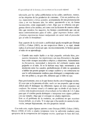 El aprendtzaje de la lectura y la escritura dm la e..’- cuela inj¿,ntil 75
televisión, por las vallas publicitarias en las calles, autobuses, metros,
en las etiquetas de los productos de consumo... Con sus palabras cla-
ras, impactantes y letras grandes, acompañadas de una pronunciación
clara y en voz bastante alta, los niños, querámoslo o no, de forma
mnconscmente, están empezando a leer. Algo que se refuerza con pre-
guntas claves a los adultos, así como con las lecturas de cuentos infan-
tiles que nosotros los mayores, les leemos considerando que son un
mero entretenimiento para el niño. ¡Qué ingenuos hemos sido!,
¡Cuántas experiencias hemos malgastado sin sacar todo el provecho
que al niño le brindaban!.
Este aspecto de la televisión y publicidad queda recogido por Doman
(1970) y Cohen (1983), en sus respectivos libros y, es aquí, donde
radica el principal obstáculo que, inconscientemente, le hemos puesto
al niño en su aprendizaje:
— Cuando una madre habla a su hijo pequeño, articula bien, pro-
nuncía claramente, las repeticiones son muy frecuentes y las pala-
bras están siempre asociadas a objetos y situaciones. Aumentamos
la frecuencia, intensidad y duración del estímulo cuanto más
pequeño es el niño. Si se le hablase muy bajo, susurrando y sin
distinción entre los sonidos, probablemente el niño no aprendería
a hablar tan pronto porque su campo auditivo y sus estructuras no
son lo suficientemente maduras para distinguir y comprender soni-
dos tan pobres y, no por ello, diñamos que el niño no oye.
Pues precisamente, esto es lo que hemos hecho con el lenguaje escrito.
El texto que se le presenta al niño, suele ser tan pequeño, que es muy
difícil para él distinguir los diferentes signos en esos conjuntos tan
confusos. Su sistema visual y el camino que va desde el ojo hasta el
cerebro está insuficientemente desarrollado en los niños de 1-2-3 años
para que el cerebro pueda distinguir e interpretar esos signos gráficos
con ese tamaño. Algo que sí consigue en edades superiores.
Este es el problema de la madurez, un problema en que nosotros
hemos fallado, no el niño. Y es algo que si ha tenido en cuenta la tele-
visión, aunque lógicamente, sin este propósito inicial.
Con todo esto, según algunos autores como Doman (1989), Cohen (1983),
Moore (1968) el niño a edades tempranas tiene la suficiente madurez para
apropiarse de la comprensión del lenguaje escrito, igual que lo hace del oral;
 
