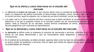 Que es la oferta y como interviene en el estudio del
mercado
 La oferta En el análisis de mercado, lo que interese define como la cantidad de bienes o servicios que se
ponen a la disposición del público consumidor en determinadas cantidades, precio, tiempo y lugar para que,
en función de éstos, aquél los adquiera. Así, se habla de una oferta individual, una de mercado o una total.
 a es saber cuál es la oferta existente del bien o servicio que se desea introducir al circuito comercial, para
determinar si los que se proponen colocar en el mercado cumplen con las características deseadas por el
público. Dada la evolución de los mercados, existen diversas modalidades de oferta, determinadas por
factores geográficos o por cuestiones de especialización.
 Que es la demanda y como interviene en el estudio del mercado
 La demanda se define como la respuesta al conjunto de mercancías o servicios, ofrecidos a un cierto
precio en una plaza determinada y que los consumidores están dispuestos a adquirir, en esas
circunstancias.
 En el análisis de la demanda, se deben estudiar aspectos tales como los tipos de consumidores a los que
se quiere vender los productos o servicios. Esto es saber qué niveles de ingreso tienen, para considerar
sus posibilidades de consumo.
 