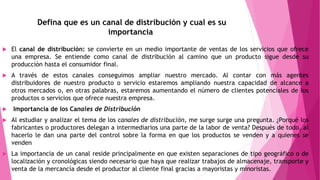 Defina que es un canal de distribución y cual es su
importancia
 El canal de distribución: se convierte en un medio importante de ventas de los servicios que ofrece
una empresa. Se entiende como canal de distribución al camino que un producto sigue desde su
producción hasta el consumidor final.
 A través de estos canales conseguimos ampliar nuestro mercado. Al contar con más agentes
distribuidores de nuestro producto o servicio estaremos ampliando nuestra capacidad de alcance a
otros mercados o, en otras palabras, estaremos aumentando el número de clientes potenciales de los
productos o servicios que ofrece nuestra empresa.
 Importancia de los Canales de Distribución
 Al estudiar y analizar el tema de los canales de distribución, me surge surge una pregunta. ¿Porqué los
fabricantes o productores delegan a intermediarios una parte de la labor de venta? Después de todo, al
hacerlo le dan una parte del control sobre la forma en que los productos se venden y a quienes se
venden
 La importancia de un canal reside principalmente en que existen separaciones de tipo geográfico o de
localización y cronológicas siendo necesario que haya que realizar trabajos de almacenaje, transporte y
venta de la mercancía desde el productor al cliente final gracias a mayoristas y minoristas.
 