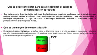 Que se debe considerar para para seleccionar el canal de
comercialización apropiado
 Que cada negocio deberá estudiar qué canal de distribución y estrategia son los que más le convienen para
generar mayores ventas al mínimo coste, analizando sus propios productos, capacidad distribuidora y
estrategia empresarial. El tipo de canal y estrategia empleados afectará a cuestiones como el
posicionamiento o la imagen de marca.
 Que es un margen de comercialización
 El margen de comercialización, se define como la diferencia entre el precio que paga el consumidor y el precio
que efectivamente obtiene el productor. El precio de estos servicios son, en último término, reflejo de la oferta
y de la demanda que ellos presentan.
 