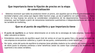 Que importancia tiene la fijación de precios en la etapa
de comercialización
 Debemos reconocer que todos los productos tienen un precio, aún aquellos que se ofrecen gratuitamente a la
sociedad originan unos costos que alguien debe hacerse cargo, ya sea el gobierno con subvenciones,.... Hasta
fechas no muy lejanas los precios se consideraban competencia de los departamentos financieros de las
empresas, que los fijaban a partir de mecanismos totalmente cuantitativos e independientemente del resto de
las variables de marketing.
 El punto de equilibrio es un factor determinante en el éxito de la estrategia de toda empresa. Conocerlo y
saber calcularlo es básico.
 Entendemos como punto de equilibro aquel nivel de ventas en el que los gastos fijos y los gastos variables de
una empresa se encuentran cubiertos y, a partir de ese punto, comenzaremos a tener beneficios.
 Por tanto, antes del punto de equilibrio la empresa tiene pérdidas (todavía no ha cubierto sus costes) y a partir
de dicho punto la empresa comienza a tener beneficios (están los costes fijos cubiertos y los beneficios son
superiores a los costes variables).
 
