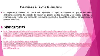 Importancia del punto de equilibrio
 Es importante conocer el punto de equilibrio ya que, conociendo el precio de venta
(independientemente del método de fijación de precios de los productos y sus costes unitarios, la
empresa podrá realizar una estimación con mucha exactitud de las ventas necesarias para comenzar a
generar beneficios.
Bibliografías
 http://recodemk.es/articulos/la-importancia-del-estudio-de-mercado-en-la-idea-de-
negocio#:~:text=La%20importancia%20del%20estudio%20de%20mercado%20en%2%200la%20idea%2
0de%20negocio&text=El%20estudio%20de%20mercado%20nos,de%20marketing%20de%20un%20nego
cio
 https://alvarovalladares.com/punto-de-
equilibrio/#:~:text=El%20punto%20de%20equilibrio%20es,la%20estrategia%20de%20toda%20empres
a.&text=Entendemos%20como%20punto%20de%20equilibro,punto%2C%20comenzaremos%20a%20te
ner%20beneficios.
 