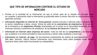 QUE TIPO DE INFORMACION CONTIENE EL ESTUDIO DE
MERCADO
 Vivimos en la sociedad de la información así que el primer paso de tu estudio de mercado debe
ser recopilar y aprovechar toda la información ya publicada sobre tu sector. Para ello te recomendamos las
siguientes acciones:
 Información disponible en internet de forma gratuita: localiza artículos e informes sobre la situación de
tu sector, estadísticas y datos, censos. Visitas las webs de las asociaciones de empresarios de tu sector,
de la Consejería y los organismos oficiales relacionados con tu sector en tu Comunidad Autónoma, de los
institutos nacional y autonómico de estadística, de las Cámaras de Comercio e Industria.
 Información en internet sobre empresas del sector: visita las web de tus competidores y de empresas
que se dedican a la misma actividad en otras provincias y tienen webs completas y atractivas.
 Información en internet, de pago: las herramientas profesionales de análisis de posicionamiento SEO y
SEM (Moz, Semrush, Sistrix) ofrecen información muy interesante tanto sobre palabras claves dónde
posicionar sobre cómo están funcionando tus competidores.
 