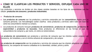 COMO SE CLASIFICAN LOS PRODUCTOS Y SERVICIOS, EXPLIQUE CADA UNO DE
ELLOS
Los productos y servicios se dividen en dos clases amplias basadas en los tipos de consumidores que los
utilizan: productos de consumo y productos industriales.
 Productos de consumo
 Los productos de consumo son los productos y servicios comprados por los consumidores ﬁnales para su
consumo personal. Los mercadologías suelen clasifica estos productos y servicios sobre todo con base en
cómo los consumidores realizan su compra.
 Los productos de consumo incluyen productos de conveniencia, productos de comparación, productos de
especialidad y productos no buscados. Estos productos se diferencian en las formas en que los
consumidores los compran y, por tanto, en cómo se comercializan.
Los productos de conveniencia son productos y servicios de consumo que los clientes suelen comprar con
frecuencia, de inmediato y con el mínimo esfuerzo de comparación y de compra
Los productos de comparación son los productos y servicios de consumo que los clientes adquieren con menos
frecuencia, los comparan de manera cuidadosa en su idoneidad, calidad, precio y estilo
 