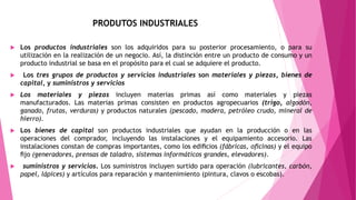 PRODUTOS INDUSTRIALES
 Los productos industriales son los adquiridos para su posterior procesamiento, o para su
utilización en la realización de un negocio. Así, la distinción entre un producto de consumo y un
producto industrial se basa en el propósito para el cual se adquiere el producto.
 Los tres grupos de productos y servicios industriales son materiales y piezas, bienes de
capital, y suministros y servicios
 Los materiales y piezas incluyen materias primas así como materiales y piezas
manufacturados. Las materias primas consisten en productos agropecuarios (trigo, algodón,
ganado, frutas, verduras) y productos naturales (pescado, madera, petróleo crudo, mineral de
hierro).
 Los bienes de capital son productos industriales que ayudan en la producción o en las
operaciones del comprador, incluyendo las instalaciones y el equipamiento accesorio. Las
instalaciones constan de compras importantes, como los ediﬁcios (fábricas, oﬁcinas) y el equipo
ﬁjo (generadores, prensas de taladro, sistemas informáticos grandes, elevadores).
 suministros y servicios. Los suministros incluyen surtido para operación (lubricantes, carbón,
papel, lápices) y artículos para reparación y mantenimiento (pintura, clavos o escobas).
 