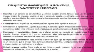 EXPLIQUE DETALLADAMENTE QUE ES UN PRODUCTO SUS
CARACTERISTICAS Y PROPIEDADES
 Producto: es un conjunto de características y atributos tangibles (forma, tamaño, color...) e intangibles
(marca, imagen de empresa, servicio...) que el comprador acepta, en principio, como algo que va a
satisfacer sus necesidades. Por tanto, en marketing un producto no existe hasta que no responda a una
necesidad, a un deseo
 Características: La mayoría de los productos reúnen algunos de los siguientes atributos:
 Formulaciones e ingredientes. Aquellas sustancias y materiales a partir de los cuales están hechos, y que
normalmente deben verse reflejados en el empaque, para que el consumidor pueda saber lo que consume
 Dimensiones y características físicas. Los productos poseen un conjunto de características físicas
(tamaño, densidad , espesor, etc.) que los caracterizan, sobre todo aquellos producidos en serie, y que
obedecen normalmente a estandarizaciones como las normas ISO.
 Empaquetado y presentación. Todo producto se ofrece en algún tipo de empaquetado o envase, es decir,
en un contenedor que lo protege hasta su llegada al consumidor final. En algunos casos, dichos empaques
o envases pueden ser en sí mismos el producto.
 Finitud y escasez relativa. Todos productos son finitos, es decir, requieren de un proceso continuo y
constante de elaboración, sin el cual, simplemente, se acabarían.
 