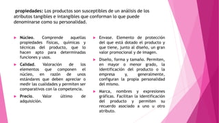 propiedades: Los productos son susceptibles de un análisis de los
atributos tangibles e intangibles que conforman lo que puede
denominarse como su personalidad.
 Núcleo. Comprende aquellas
propiedades físicas, químicas y
técnicas del producto, que lo
hacen apto para determinadas
funciones y usos.
 Calidad. Valoración de los
elementos que componen el
núcleo, en razón de unos
estándares que deben apreciar o
medir las cualidades y permiten ser
comparativos con la competencia.
 Precio. Valor último de
adquisición.
 Envase. Elemento de protección
del que está dotado el producto y
que tiene, junto al diseño, un gran
valor promocional y de imagen.
 Diseño, forma y tamaño. Permiten,
en mayor o menor grado, la
identificación del producto o la
empresa y, generalmente,
configuran la propia personalidad
del mismo.
 Marca, nombres y expresiones
gráficas. Facilitan la identificación
del producto y permiten su
recuerdo asociado a uno u otro
atributo.
 