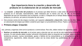 Que importancia tiene la creación y desarrollo del
producto en la elaboracion de un estudio de mercado
 La creación y desarrollo del producto es el proceso que debe llevarse a cabo antes de comercializar un
producto en el mercado; esencialmente, debe realizarse por lo menos una vez, de allí, la frecuencia
dependerá de qué tan innovadora sea la empresa, es decir, si después de un tiempo desea realizar mejoras al
producto y/o servicio, así como la inclusión de uno nuevo.
 Este proceso consta de dos etapas cruciales, por supuesto: planeación y desarrollo. Cada una de ellas reúne
un subconjunto de etapas que deben cumplirse para lograr un procedimiento eficaz. Fíjate a continuación:
 Primera etapa: Creación
Acá, piensas y organizas cómo será el producto a comercializar. Para ello, debes realizar los siguientes pasos:
 Realizar un estudio de mercado: es el primer paso a ejecutar por ser uno de los más importantes durante el
proceso. En este estudio debes recabar suficiente información sobre la situación del mercado. Aspectos como
tendencias actuales, nuevas necesidades, gustos o hábitos de los consumidores y, el comportamiento de la
competencia. Igualmente, debes descubrir cuáles son las áreas donde hay posibilidades de innovar y en
cuáles no.
 