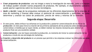  Crear propuestas de productos: una vez tengas a mano la investigación de mercado, junto a tu equipo
de trabajo pueden concebir nuevas propuestas de productos. Por ejemplo, el departamento operativo
puede aportar sugerencias sobre los recursos tecnológicos.
 Medir y decidir: luego de las propuestas realizadas por los diferentes departamentos de la empresa, el
área de marketing y finanzas debe evaluar el potencial de comercialización y publicidad, así como
determinar y analizar los costos de producción, precios de venta y retornos de la inversión.
 En este punto, debes enfocar tus esfuerzos en la producción y posterior comercialización de los Iniciar la
producción: en este paso inicia la creación de los primeros ejemplares de los productos seleccionados para
comercializar. A medida que se vayan viendo, se deben realizar las mejoras necesarias para obtener un
producto final con una excelente calidad.
 Comercialización: una vez hayas concluido la producción, es momento de iniciar la comercialización de los
productos a través de una estrategia de marketing .
La Creación y desarrollo del producto es un proceso que permite a las empresas evaluar las diferentes opciones
de comercialización.

 