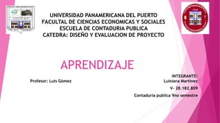 APRENDIZAJE
INTEGRANTE:
Profesor: Luis Gómez Luisiana Martínez
V- 28.182.809
Contaduría publica 9no semestre
UNIVERSIDAD PANAMERICANA DEL PUERTO
FACULTAL DE CIENCIAS ECONOMICAS Y SOCIALES
ESCUELA DE CONTADURIA PUBLICA
CATEDRA: DISEÑO Y EVALUACION DE PROYECTO
 