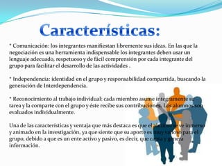 * Comunicación: los integrantes manifiestan libremente sus ideas. En las que la
negociación es una herramienta indispensable los integrantes deben usar un
lenguaje adecuado, respetuoso y de fácil comprensión por cada integrante del
grupo para facilitar el desarrollo de las actividades .

* Independencia: identidad en el grupo y responsabilidad compartida, buscando la
generación de Interdependencia.

* Reconocimiento al trabajo individual: cada miembro asume íntegramente su
tarea y la comparte con el grupo y éste recibe sus contribuciones. Los alumnos son
evaluados individualmente.

Una de las características y ventaja que más destaca es que el alumno se ve inmerso
y animado en la investigación, ya que siente que su aporte es muy valioso para el
grupo, debido a que es un ente activo y pasivo, es decir, que capta y genera
información.
 