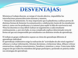 Minimiza el trabajo docente, se rompe el vínculo afectivo, imposibilita las
interrelaciones presenciales entre docente y maestro.
• Sensación de aislamiento. Es muy importante que la plataforma a utilizar provea de
distintas formas de fomentar la comunicación y colaboración (tanto de los estudiantes
entre sí, como con los profesores y/o tutores) para suplir la falta de convivencia real.
•Para los docentes es muy difícil realizar un seguimiento a cada estudiante
continuamente, y, por otro lado, es muy complicado explicar determinado tema de
forma tal que sea comprensible por estudiantes con distintos niveles de aprendizaje.

El trabajo en grupo colaborativo supone un ritmo de aprendizaje diferente al
aprendizaje individual.
El aprendizaje colaborativo exige la realización de “actividades de alto nivel cognitivo”:
a)buscar y evaluar información, b)tomar decisiones, c)relacionar ideas, d)hacer críticas
constructivas, e)aplicar conocimientos, f)analizar y sintetizar, y otras. Como tutor debe
asegurar de que todos los miembros del grupo participen y poniendo en práctica todas
sus estrategias de aprendizaje.
 
