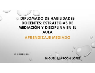 DIPLOMADO DE HABILIDADES
DOCENTES: ESTRATEGIAS DE
MEDIACIÓN Y DISCIPLINA EN EL
AULA
APRENDIZAJE MEDIADO
01 DE JULIO DE 2015
MIGUEL ALARCÓN LÓPEZ
 