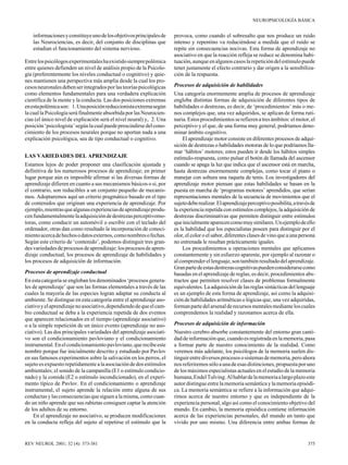 NEUROPSICOLOGÍA BÁSICA

informaciones y constituye uno de los objetivos principales de
las Neurociencias, es decir, del conjunto de disciplinas que
estudian el funcionamiento del sistema nervioso.
Entre los psicólogos experimentales ha existido siempre polémica
entre quienes defienden un nivel de análisis propio de la Psicología (preferentemente los niveles conductual o cognitivo) y quienes mantienen una perspectiva más amplia desde la cual los procesos neuronales deben ser integrados por las teorías psicológicas
como elementos fundamentales para una verdadera explicación
científica de la mente y la conducta. Las dos posiciones extremas
en esta polémica son: 1. Una posición reduccionista extrema según
la cual la Psicología será finalmente absorbida por las Neurociencias (el único nivel de explicación será el nivel neural) y, 2. Una
posición ‘psicologista’ según la cual puede prescindirse del conocimiento de los procesos neurales porque no aportan nada a una
explicación psicológica, sea de tipo conductual o cognitivo.
LAS VARIEDADES DEL APRENDIZAJE
Estamos lejos de poder proponer una clasificación ajustada y
definitiva de los numerosos procesos de aprendizaje; en primer
lugar porque aún es imposible afirmar si las diversas formas de
aprendizaje difieren en cuanto a sus mecanismos básicos o si, por
el contrario, son reducibles a un conjunto pequeño de mecanismos. Adoptaremos aquí un criterio pragmático basado en el tipo
de contenidos que originan una experiencia de aprendizaje. Por
ejemplo, mientras que algunas experiencias de aprendizaje producen fundamentalmente la adquisición de destrezas perceptivomotoras, como conducir un automóvil o escribir con el teclado del
ordenador, otras dan como resultado la incorporación de conocimiento acerca de hechos o datos externos, como nombres o fechas.
Según este criterio de ‘contenido’, podemos distinguir tres grandes variedades de procesos de aprendizaje: los procesos de aprendizaje conductual, los procesos de aprendizaje de habilidades y
los procesos de adquisición de información.
Procesos de aprendizaje conductual
En esta categoría se engloban los denominados ‘procesos generales de aprendizaje’ que son las formas elementales a través de las
cuales la mayoría de las especies logran adaptar su conducta al
ambiente. Se distingue en esta categoría entre el aprendizaje asociativo y el aprendizaje no asociativo, dependiendo de que el cambio conductual se deba a la experiencia repetida de dos eventos
que aparecen relacionados en el tiempo (aprendizaje asociativo)
o a la simple repetición de un único evento (aprendizaje no asociativo). Las dos principales variedades del aprendizaje asociativo son el condicionamiento pavloviano y el condicionamiento
instrumental. En el condicionamiento pavloviano, que recibe este
nombre porque fue inicialmente descrito y estudiado por Pavlov
en sus famosos experimentos sobre la salivación en los perros, el
sujeto es expuesto repetidamente a la asociación de dos estímulos
ambientales; el sonido de la campanilla (E1 o estímulo condicionado) y la comida (E2 o estímulo incondicionado), en el experimento típico de Pavlov. En el condicionamiento o aprendizaje
instrumental, el sujeto aprende la relación entre alguna de sus
conductas y las consecuencias que siguen a la misma, como cuando un niño aprende que sus rabietas consiguen captar la atención
de los adultos de su entorno.
En el aprendizaje no asociativo, se producen modificaciones
en la conducta refleja del sujeto al repetirse el estímulo que la

REV NEUROL 2001; 32 (4): 373-381

provoca, como cuando el sobresalto que nos produce un ruido
intenso y repentino va reduciéndose a medida que el ruido se
repite sin consecuencias nocivas. Esta forma de aprendizaje no
asociativo en que la reacción refleja se reduce se denomina habituación, aunque en algunos casos la repetición del estímulo puede
tener justamente el efecto contrario y dar origen a la sensibilización de la respuesta.
Procesos de adquisición de habilidades
Una categoría enormemente amplia de procesos de aprendizaje
engloba distintas formas de adquisición de diferentes tipos de
habilidades o destrezas, es decir, de ‘procedimientos’ más o menos complejos que, una vez adquiridos, se aplican de forma rutinaria. Estos procedimientos se refieren a tres ámbitos: el motor, el
perceptivo y el que, de una forma muy general, podríamos denominar ámbito cognitivo.
El aprendizaje motor consiste en diferentes procesos de adquisición de destrezas o habilidades motoras de lo que podríamos llamar ‘hábitos’ motores; estos pueden ir desde los hábitos simples
estímulo-respuesta, como pulsar el botón de llamada del ascensor
cuando se apaga la luz que indica que el ascensor está en marcha,
hasta destrezas enormemente complejas, como tocar el piano o
manejar con soltura una raqueta de tenis. Los investigadores del
aprendizaje motor piensan que estas habilidades se basan en la
puesta en marcha de ‘programas motores’ aprendidos, que serían
representaciones mentales de la secuencia de movimientos que el
sujeto debe realizar. El aprendizaje perceptivo posibilita, a través de
la experiencia repetida con estímulos complejos, la adquisición de
destrezas discriminativas que permiten distinguir entre estímulos
que inicialmente aparecen como muy similares. Un ejemplo de ello
es la habilidad que los especialistas poseen para distinguir por el
olor, el color o el sabor, diferentes clases de vino que a una persona
no entrenada le resultan prácticamente iguales.
Los procedimientos u operaciones mentales que aplicamos
constantemente y sin esfuerzo aparente, por ejemplo al razonar o
al comprender el lenguaje, son también resultado del aprendizaje.
Gran parte de estas destrezas cognitivas pueden considerarse como
basadas en el aprendizaje de reglas, es decir, procedimientos abstractos que permiten resolver clases de problemas formalmente
equivalentes. La adquisición de las reglas sintácticas del lenguaje
es un ejemplo de esta forma de aprendizaje, así como la adquisición de habilidades aritméticas o lógicas que, una vez adquiridas,
forman parte del arsenal de recursos mentales mediante los cuales
comprendemos la realidad y razonamos acerca de ella.
Procesos de adquisición de información
Nuestro cerebro absorbe constantemente del entorno gran cantidad de información que, cuando es registrada en la memoria, pasa
a formar parte de nuestro conocimiento de la realidad. Como
veremos más adelante, los psicólogos de la memoria suelen distinguir entre diversos procesos o sistemas de memoria, pero ahora
nos referiremos sólo a una de esas distinciones, propuesta por uno
de los máximos especialistas actuales en el estudio de la memoria
humana, Endel Tulving. Al hablar de la memoria a largo plazo este
autor distingue entre la memoria semántica y la memoria episódica. La memoria semántica se refiere a la información que adquirimos acerca de nuestro entorno y que es independiente de la
experiencia personal, algo así como el conocimiento objetivo del
mundo. En cambio, la memoria episódica contiene información
acerca de las experiencias personales, del mundo en tanto que
vivido por uno mismo. Una diferencia entre ambas formas de

375

 