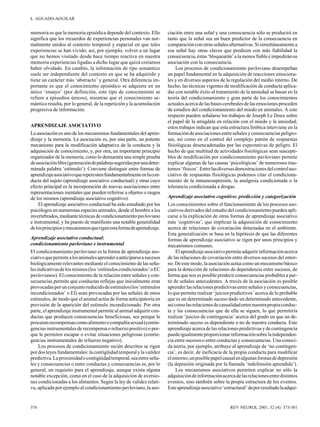 L. AGUADO-AGUILAR

memoria es que la memoria episódica depende del contexto. Ello
significa que los recuerdos de experiencias personales van normalmente unidos al contexto temporal y espacial en que tales
experiencias se han vivido; así, por ejemplo, volver a un lugar
que no hemos visitado desde hace tiempo reactiva en nuestra
memoria experiencias ligadas a dicho lugar que quizá creíamos
haber olvidado. En cambio, la información de tipo semántico
suele ser independiente del contexto en que se ha adquirido y
tiene un carácter más ‘abstracto’ y general. Otra diferencia importante es que el conocimiento episódico se adquiere en un
único ‘ensayo’ (por definición, este tipo de conocimiento se
refiere a episodios únicos), mientras que el conocimiento semántico resulta, por lo general, de la repetición y la acumulación
progresiva de información.
APRENDIZAJE ASOCIATIVO
La asociación es uno de los mecanismos fundamentales del aprendizaje y la memoria. La asociación es, por una parte, un potente
mecanismo para la modificación adaptativa de la conducta y la
adquisición de conocimiento, y, por otra, un importante principio
organizador de la memoria, como lo demuestra una simple prueba
de asociación libre (generación de palabras sugeridas por una determinada palabra ‘estímulo’). Conviene distinguir entre formas de
aprendizaje asociativo que repercuten fundamentalmente en la conducta del sujeto (aprendizaje asociativo conductual) y otras cuyo
efecto principal es la incorporación de nuevas asociaciones entre
representaciones mentales que pueden referirse a objetos o rasgos
de los mismos (aprendizaje asociativo cognitivo).
El aprendizaje asociativo conductual ha sido estudiado por los
psicólogos en numerosas especies animales, desde el hombre a los
invertebrados, mediante técnicas de condicionamiento pavloviano
e instrumental, y ha puesto de manifiesto una notable generalidad
de los principios y mecanismos que rigen esta forma de aprendizaje.
Aprendizaje asociativo conductual:
condicionamiento pavloviano e instrumental
El condicionamiento pavloviano es la forma de aprendizaje asociativo que permite a los animales aprender a anticiparse a sucesos
biológicamente relevantes mediante el conocimiento de las señales indicativas de los mismos (los ‘estímulos condicionados’ o EC
pavlovianos). El conocimiento de la relación entre señales y consecuencias permite que conductas reflejas que inicialmente eran
provocadas por un conjunto reducido de estímulos (los ‘estímulos
incondicionados’ o EI) sean provocadas por las señales de estos
estímulos, de modo que el animal actúa de forma anticipatoria en
previsión de la aparición del estímulo incondicionado. Por otra
parte, el aprendizaje instrumental permite al animal adquirir conductas que producen consecuencias beneficiosas, sea porque le
procuran recompensas como alimento o compañía sexual (contingencias instrumentales de recompensa o refuerzo positivo) o porque le permiten escapar o evitar situaciones peligrosas (contingencias instrumentales de refuerzo negativo).
Los procesos de condicionamiento recién descritos se rigen
por dos leyes fundamentales: la contigüidad temporal y la validez
predictiva. La proximidad o contigüidad temporal, sea entre señales y consecuencias o entre conductas y consecuencias es, por lo
general, un requisito para el aprendizaje, aunque exista alguna
notable excepción, como en el caso de la adquisición de aversiones condicionadas a los alimentos. Según la ley de validez relativa, aplicada por ejemplo al condicionamiento pavloviano, la aso-

376

ciación entre una señal y una consecuencia sólo se producirá en
tanto que la señal sea un buen predictor de la consecuencia en
comparación con otras señales alternativas. Si simultáneamente a
esa señal hay otras claves que predicen con más fiabilidad la
consecuencia, éstas ‘bloquearán’ a la menos fiable e impedirán su
asociación con la consecuencia.
Los procesos de condicionamiento pavloviano desempeñan
un papel fundamental en la adquisición de reacciones emocionales y en diversos aspectos de la regulación del medio interno. De
hecho, las técnicas vigentes de modificación de conducta aplicadas con notable éxito al tratamiento de la ansiedad se basan en la
teoría del condicionamiento y gran parte de los conocimientos
actuales acerca de las bases cerebrales de las emociones proceden
de estudios del condicionamiento del miedo en animales. A este
respecto pueden señalarse los trabajos de Joseph Le Doux sobre
el papel de la amígdala en relación con el miedo y la ansiedad;
estos trabajos indican que esta estructura límbica interviene en la
formación de asociaciones entre señales y consecuencias peligrosas, así como en el control del complejo patrón de respuestas
fisiológicas desencadenadas por las expectativas de peligro. El
hecho de que multitud de actividades fisiológicas sean susceptibles de modificación por condicionamiento pavloviano permite
explicar algunas de las causas ‘psicológicas’ de numerosos trastornos ‘físicos’. Entre las diversas demostraciones del control asociativo de respuestas fisiológicas podemos citar el condicionamiento de la inmunosupresión, la analgesia condicionada o la
tolerancia condicionada a drogas.
Aprendizaje asociativo cognitivo: predicción y categorización
Los conocimientos sobre el funcionamiento de los procesos asociativos derivados del estudio del condicionamiento pueden aplicarse a la explicación de otras formas de aprendizaje asociativo
más ‘cognitivas’, que implican la adquisición de conocimiento
acerca de relaciones de covariación detectadas en el ambiente.
Esta generalización se basa en la hipótesis de que las diferentes
formas de aprendizaje asociativo se rigen por unos principios y
mecanismos comunes.
El aprendizaje asociativo permite adquirir información acerca
de las relaciones de covariación entre diversos sucesos del entorno. De este modo, la asociación actúa como un mecanismo básico
para la detección de relaciones de dependencia entre sucesos, de
forma que nos es posible predecir consecuencias probables a partir de señales antecedentes. A través de la asociación es posible
aprender las relaciones predictivas entre señales y consecuencias,
lo que permite realizar ‘juicios predictivos’ acerca de lo probable
que es un determinado suceso dado un determinado antecedente,
así como las relaciones de causalidad entre nuestra propia conducta y las consecuencias que de ella se siguen, lo que permitiría
realizar ‘juicios de contingencia’ acerca del grado en que un determinado suceso es dependiente o no de nuestra conducta. Este
aprendizaje acerca de las relaciones predictivas y de contingencia
puede igualmente proporcionar información sobre la independencia entre sucesos o entre conductas y consecuencias. Una conocida teoría, por ejemplo, atribuye al aprendizaje de ‘no contingencia’, es decir, de ineficacia de la propia conducta para modificar
el entorno, un posible papel causal en algunas formas de depresión
(la depresión originada por la llamada ‘indefensión aprendida’).
Los mecanismos asociativos permiten explicar no sólo la
adquisición de información acerca de las relaciones entre distintos
eventos, sino también sobre la propia estructura de los eventos.
Este aprendizaje asociativo ‘estructural’ da por resultado la adqui-

REV NEUROL 2001; 32 (4): 373-381

 