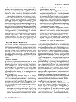 NEUROPSICOLOGÍA BÁSICA

sición de representaciones mnésicas precisas de eventos u objetos
complejos, compuestos de numerosos rasgos o características. En
este caso, los mecanismos asociativos detectan la covariación
entre rasgos de un mismo estímulo o clase de estímulos complejos, algo que permite la adquisición de un elemento fundamental
de nuestro pensamiento como son las categorías o conceptos.
Supuesto que la utilización de categorías como ‘animal’ o
‘vegetal’ se basa en representaciones de esas categorías almacenadas en la memoria, estas representaciones se producirían como
resultado de un proceso de aprendizaje consistente en la progresiva modificación de la fuerza de la asociación entre los distintos
rasgos de que constan los ejemplares individuales de cada categoría y la etiqueta verbal aplicada a la misma. Una de las ventajas de
este tipo de explicación del aprendizaje de categorías es que puede
implementarse en sistemas de redes neuronales artificiales; un
modelo simple constaría, por ejemplo, de una capa de unidades de
input correspondientes a los distintos rasgos de los ejemplares,
conectadas a una capa de output cuyas unidades representan las
etiquetas verbales correspondientes a diferentes categorías. En un
sistema de esta naturaleza, el aprendizaje consistiría en la modificación de la fuerza o ‘peso’ de las conexiones input-ouput, basada en reglas asociativas similares a las que rigen el condicionamiento (coincidencia input-output, validez relativa, etc.).
APRENDIZAJE PERCEPTIVOMOTOR
Muchas de las habilidades a las que recurrimos cotidianamente
dependen de procesos de aprendizaje de destrezas motoras que
nos permiten realizar sin esfuerzo aparente complejas secuencias de movimientos. Igualmente importantes son los procesos
a través de los cuales el modo en que percibimos ciertos estímulos complejos va volviéndose más eficaz. En muchos casos,
ambos tipos de destrezas, motoras y perceptivas, se coordinan
entre sí. Conducir un automóvil o escribir rápidamente sobre el
teclado del ordenador son ejemplos de habilidades perceptivomotoras.
Aprendizaje perceptivo
El aprendizaje perceptivo es un conjunto de procesos por los cuales la exposición a los estímulos modifica de forma más o menos
duradera el modo en que son procesados por los sistemas sensoriales. En palabras de un destacado especialista en la materia ‘el
aprendizaje perceptivo conlleva cambios relativamente duraderos en los sistemas perceptivos de un organismo que mejoran su
capacidad para responder al entorno’, ‘el aprendizaje perceptivo
beneficia al organismo al acoplar los procesos de recogida de la
información al uso que el organismo va a hacer de dicha información’ (Goldstone, 1998).
Puede decirse que la experiencia repetida con los estímulos
modifica literalmente el modo en que el cerebro responde a ellos.
Así, se han demostrado cambios duraderos en la actividad neuronal
en la corteza sensorial primaria, por ejemplo, en la respuesta de
células del córtex visual o auditivo, como consecuencia de la experiencia repetida con estímulos de estas modalidades sensoriales.
A nivel conductual, el aprendizaje perceptivo puede producir tres
efectos principales:
– Facilitación de la identificación del estímulo. La exposición
prolongada a un estímulo facilita su posterior reconocimiento
o identificación; por ejemplo, en una situación de búsqueda
visual en la que el sujeto debe identificar un determinado
estímulo entre un conjunto de estímulos similares presentes

REV NEUROL 2001; 32 (4): 373-381

simultáneamente, como cuando buscamos la cara de una persona conocida entre la multitud.
– Diferenciación de estímulos. La exposición prolongada a estímulos de una misma clase que, aun difiriendo entre sí, comparten
numerosos rasgos comunes facilita la posterior diferenciación
entre los mismos. Ejemplos típicos se encuentran en los casos de
personas que han adquirido a través de la experiencia habilidades
especiales, como la capacidad de discriminación entre vinos,
estilos pictóricos u obras auténticas o falsas de un determinado
pintor. No obstante, el aprendizaje de diferenciación perceptiva
no sólo es importante para la adquisición de habilidades ‘excepcionales’, sino también en procesos de adquisición más comunes,
como la discriminación entre fonemas muy similares (p. ej., ‘b’
y ‘p’) durante el aprendizaje del lenguaje.
– Análisis de rasgos. La exposición prolongada a una determinada clase de estímulos puede tener también como consecuencia
la adquisición de la capacidad de distinguir los diferentes elementos o rasgos que componen un estímulo complejo. Estímulos que un sujeto no entrenado percibe como un todo indiferenciado son percibidos en sus distintos componentes por el individuo ‘experto’, como cuando una persona no experta percibe
el sonido de una orquesta sinfónica como un patrón sonoro
indiferenciado, allí donde el sujeto entrenado es capaz de distinguir el sonido de los violines, del oboe o el trombón.
Ya hemos dicho que el aprendizaje perceptivo produce muchas
veces cambios duraderos en el modo en que el cerebro trata los
estímulos o responde a ellos. A este respecto, un ejemplo bien
estudiado es el de la modificación de los mapas sensoriales corticales. En los distintos sistemas perceptivos existen zonas de la corteza
que ‘representan’ diversos puntos de las áreas receptivas correspondientes, es decir, que se activan preferentemente ante estímulos
aplicados en una zona concreta de la superficie receptora. Igual que
en los mapas geográficos, donde se conservan las relaciones espaciales que se dan en la realidad, en los mapas corticales también
existe correspondencia entre la distribución espacial de áreas de la
corteza y la distribución espacial del input sobre la superficie sensorial. Por ejemplo, el input procedente de dos dedos adyacentes de
la mano activará zonas adyacentes de la corteza somatosensorial; o
el input visual procedente de puntos adyacentes de la retina activará
grupos adyacentes de neuronas en el córtex visual primario. Pues
bien, se ha demostrado en numerosos experimentos que los mapas
sensoriales de la corteza cerebral no son fijos, sino que pueden ser
modificados por la experiencia, de modo que la organización específica de los mapas de un individuo concreto es, en cierta manera,
representativa de su experiencia anterior. En estudios con monos,
se han demostrado modificaciones duraderas en las áreas de representación de los distintos dedos en la corteza somatosensorial, y se
ha observado que la zona que respondía a los dedos sobrestimulados
en una sencilla tarea de aprendizaje instrumental que el sujeto practicaba durante largo tiempo se ampliaba notablemente, ‘tomando’
zonas que en monos de control no entrenados respondían a la estimulación de otros dedos no empleados en la tarea.
Un efecto semejante se ha observado en nuestra especie, con
personas ciegas expertas en la lectura por el sistema Braille. Mediante la utilización de diferentes técnicas para la medida de la
actividad cerebral, como los potenciales evocados o diferentes técnicas de neuroimagen, se han observado cambios en los mapas
somatosensoriales tras un año de aprendizaje del sistema Braille.
Concretamente, se ha observado una ampliación de la representación de los dedos utilizados en la lectura al comparar la mano uti-

377

 