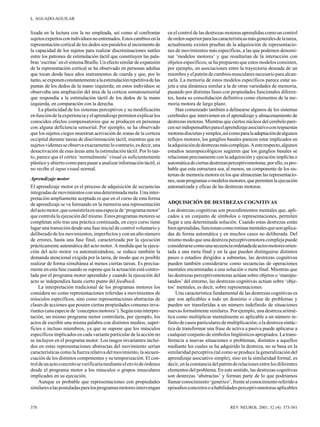 L. AGUADO-AGUILAR

lizada en la lectura con la no empleada, así como al confrontar
sujetos expertos con individuos no entrenados. Estos cambios en la
representación cortical de los dedos son paralelos al incremento de
la capacidad de los sujetos para realizar discriminaciones sutiles
entre los patrones de estimulación táctil que constituyen las palabras ‘escritas’ en el sistema Braille. Un efecto similar de expansión
de la representación cortical se ha observado en personas adultas
que tocan desde hace años instrumentos de cuerda y que, por lo
tanto, se exponen constantemente a la estimulación repetitiva de las
puntas de los dedos de la mano izquierda; en estos individuos se
observaba una ampliación del área de la corteza somatosensorial
que respondía a la estimulación táctil de los dedos de la mano
izquierda, en comparación con la derecha.
La plasticidad de los sistemas perceptivos y su modificación
en función de la experiencia y el aprendizaje permiten explicar los
conocidos efectos compensatorios que se producen en personas
con alguna deficiencia sensorial. Por ejemplo, se ha observado
que los sujetos ciegos muestran activación de zonas de la corteza
occipital durante tareas de discriminación táctil, mientras que en
sujetos videntes se observa exactamente lo contrario, es decir, una
desactivación de esas áreas ante la estimulación táctil. Por lo tanto, parece que el córtex ‘normalmente’ visual es suficientemente
plástico y abierto como para pasar a analizar información táctil, si
no recibe el input visual normal.
Aprendizaje motor
El aprendizaje motor es el proceso de adquisición de secuencias
integradas de movimientos con una determinada meta. Una interpretación ampliamente aceptada es que en el curso de esta forma
de aprendizaje se va formando en la memoria una representación
del acto motor, que consistiría en una especie de ‘programa motor’
que controla la ejecución del mismo. Estos programas motores se
completan sólo tras una práctica continuada, en cuyo curso tiene
lugar una transición desde una fase inicial de control voluntario y
deliberado de los movimientos, imperfectos y con un alto número
de errores, hasta una fase final, caracterizada por la ejecución
prácticamente automática del acto motor. A medida que la ejecución del acto motor va automatizándose, se reduce también la
demanda atencional exigida por la tarea, de modo que es posible
realizar de forma simultánea al menos ciertas tareas. Es precisamente en esta fase cuando se supone que la actuación está controlada por el programa motor aprendido y cuando la ejecución del
acto se independiza hasta cierto punto del feedback.
La interpretación tradicional de los programas motores los
considera no como representaciones referidas a movimientos de
músculos específicos, sino como representaciones abstractas de
clases de acciones que poseen ciertas propiedades comunes invariantes (una especie de ‘conceptos motores’). Según esta interpretación, un mismo programa motor controlaría, por ejemplo, los
actos de escribir una misma palabra con distintos medios, superficies e incluso miembros, ya que se supone que los músculos
específicos implicados en cada variante particular de la acción no
se incluyen en el programa motor. Los rasgos invariantes incluidos en estas representaciones abstractas del movimiento serían
características como la fuerza relativa del movimiento, la secuenciación de los distintos componentes y su temporización. El control de un acto concreto se verificaría mediante el envío de órdenes
desde el programa motor a los músculos o grupos musculares
implicados en su ejecución.
Aunque es probable que representaciones con propiedades
similares a las postuladas para los programas motores intervengan

378

en el control de las destrezas motoras aprendidas como un control
de orden superior para las características más generales de la tarea,
actualmente existen pruebas de la adquisición de representaciones de movimientos más específicas, a las que podemos denominar ‘modelos motores’ y que resultarían de la interacción con
objetos específicos; se ha propuesto que estos modelos consisten,
por ejemplo, en asociaciones entre la trayectoria deseada de un
miembro y el patrón de cambios musculares necesario para alcanzarla. La memoria de estos modelos específicos parece estar sujeta a una dinámica similar a la de otras variedades de memoria,
pasando por distintas fases con propiedades funcionales diferentes, hasta su consolidación definitiva como elementos de la memoria motora de largo plazo.
Han comenzado también a delinearse algunos de los sistemas
cerebrales que intervienen en el aprendizaje y almacenamiento de
destrezas motoras. Mientras que ciertos núcleos del cerebelo parecen ser indispensables para el aprendizaje asociativo con respuestas
motoras discretas y simples, así como para la adaptación de algunos
reflejos motores, los ganglios basales parecen estar implicados en
la adquisición de destrezas más complejas. A este respecto, algunos
estudios neuropsicológicos sugieren que los ganglios basales se
relacionan precisamente con la adquisición y ejecución implícita o
automática de ciertas destrezas perceptivomotoras; por ello, es probable que esta estructura sea, al menos, un componente de los sistemas de memoria motora en los que almacenan las representaciones, sean programas o modelos motores, que permiten la ejecución
automatizada y eficaz de las destrezas motoras.
ADQUISICIÓN DE DESTREZAS COGNITIVAS
Las destrezas cognitivas son procedimientos mentales que, aplicados a un conjunto de símbolos o representaciones, permiten
llegar a una determinada solución. Cuando estas destrezas están
bien aprendidas, funcionan como rutinas mentales que son aplicadas de forma automática y en muchos casos no deliberada. Del
mismo modo que una destreza perceptivomotora compleja puede
considerarse como una secuencia ordenada de actos motores orientada a una meta final y en la que pueden distinguirse distintos
pasos o estadios dirigidos a submetas, las destrezas cognitivas
pueden también considerarse como secuencias de operaciones
mentales encaminadas a una solución o meta final. Mientras que
las destrezas perceptivomotoras actúan sobre objetos o ‘manipulandos’ del entorno, las destrezas cognitivas actúan sobre ‘objetos’ mentales, es decir, sobre representaciones.
Una característica fundamental de las destrezas cognitivas es
que son aplicables a todo un dominio o clase de problemas y
pueden ser transferidas a un número indefinido de situaciones
nuevas formalmente similares. Por ejemplo, una destreza aritmética como multiplicar mentalmente es aplicable a un número infinito de casos particulares de multiplicación; o la destreza sintáctica de transformar una frase de activa a pasiva puede aplicarse a
cualquier conjunto de símbolos lingüísticos apropiados. La transferencia a nuevas situaciones o problemas, distintos a aquellos
mediante los cuales se ha adquirido la destreza, no se basa en la
similaridad perceptiva (tal como se produce la generalización del
aprendizaje asociativo simple), sino en la similaridad formal, es
decir, en la constancia del patrón de relaciones entre los diferentes
elementos del problema. En este sentido, las destrezas cognitivas
son destrezas ‘abstractas’ y forman parte de lo que podríamos
llamar conocimiento ‘genérico’, frente al conocimiento referido a
episodios concretos o a habilidades perceptivomotoras aplicables

REV NEUROL 2001; 32 (4): 373-381

 