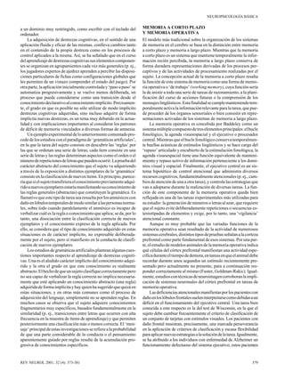 NEUROPSICOLOGÍA BÁSICA

a un dominio muy restringido, como escribir con el teclado del
ordenador.
La adquisición de destrezas cognitivas, en el sentido de una
aplicación fluida y eficaz de las mismas, conlleva cambios tanto
en el contenido de la propia destreza como en los procesos de
control aplicados a la misma. Así, se ha señalado que en el curso
del aprendizaje de destrezas cognitivas sus elementos componentes se organizan en agrupamientos cada vez más generales (p. ej.,
los jugadores expertos de ajedrez aprenden a percibir las disposiciones particulares de fichas como configuraciones globales que
les permiten de un vistazo comprender el estado del juego). Por
otra parte, la aplicación inicialmente controlada y ‘paso a paso’ se
automatiza progresivamente y se vuelve menos deliberada, un
proceso que puede considerarse como una transición desde el
conocimiento declarativo al conocimiento implícito. Precisamente, el grado en que es posible no sólo utilizar de modo implícito
destrezas cognitivas adquiridas, sino incluso adquirir de forma
implícita nuevas destrezas, es un tema muy debatido en la actualidad y con implicaciones importantes al considerar los patrones
de déficit de memoria vinculados a diversas formas de amnesia.
Un ejemplo experimental de lo anteriormente comentado procede de los estudios con el paradigma de ‘gramáticas artificiales’,
en la que la tarea del sujeto consiste en descubrir las ‘reglas’ por
las que se ordenan una serie de letras; cada ítem consiste en una
serie de letras y las reglas determinan aspectos como el orden o el
número de repeticiones de letras que pueden ocurrir. La prueba del
carácter abstracto del conocimiento que el sujeto va adquiriendo
a través de la exposición a distintos ejemplares de la ‘gramática’
consiste en la clasificación de nuevos ítems. En principio, parecería que si el sujeto transfiriera el conocimiento previamente adquirido a nuevos ejemplares estaría manifestando su conocimiento de
las reglas generales (abstractas) que constituyen la gramática. Es
llamativo que este tipo de tarea sea resuelta por los amnésicos con
daño en lóbulos temporales de modo similar a las personas normales, sobre todo cuando paralelamente el amnésico es incapaz de
verbalizar cuál es la regla o conocimiento que aplica; se da, por lo
tanto, una disociación entre la clasificación correcta de nuevos
ejemplares y el conocimiento expreso de la regla aplicada. Por
ello, se considera que el tipo de conocimiento adquirido en estas
situaciones es de carácter implícito, no expresable deliberadamente por el sujeto, pero sí manifiesto en la conducta de clasificación de nuevos ejemplares.
Los estudios de gramáticas artificiales plantean algunas cuestiones importantes respecto al aprendizaje de destrezas cognitivas. Una es el aludido carácter implícito del conocimiento adquirido y la otra el grado en que este conocimiento es realmente
abstracto. El hecho de que un sujeto clasifique correctamente pero
no sea capaz de verbalizar la regla correcta no implica necesariamente que esté aplicando un conocimiento abstracto (una regla)
adquirida de forma implícita y hay quien ha sugerido que quizá en
estas situaciones, y en otras más comunes como el proceso de
adquisición del lenguaje, simplemente no se aprenden reglas. En
muchos casos se observa que el sujeto adquiere conocimientos
fragmentarios muy específicos, basados fundamentalmente en la
similaridad (p. ej., transiciones entre letras que ocurren con alta
frecuencia en la muestra de ítems de aprendizaje) y que permiten
posteriormente una clasificación más o menos correcta. El ‘mensaje’ principal de estas investigaciones se refiere a la probabilidad
de que una parte considerable de la conducta o el pensamiento
aparentemente guiado por reglas resulte de la acumulación progresiva de conocimientos específicos.

REV NEUROL 2001; 32 (4): 373-381

MEMORIA A CORTO PLAZO
Y MEMORIA OPERATIVA
El modelo más tradicional sobre la organización de los sistemas
de memoria en el cerebro se basa en la distinción entre memoria
a corto plazo y memoria a largo plazo. Mientras que la memoria
a corto plazo es un sistema que mantiene temporalmente la información recién percibida, la memoria a largo plazo conserva de
forma duradera representaciones derivadas de los procesos perceptivos y de las actividades de procesamiento realizadas por el
sujeto. La concepción actual de la memoria a corto plazo resalta
la función de este sistema de memoria como una forma de memoria operativa o ‘de trabajo’ (working memory), cuya función sería
la de asistir a toda una serie de tareas de razonamiento, a la planificación del curso de acciones futuras o la comprensión de los
mensajes lingüísticos. Esta finalidad se cumple manteniendo temporalmente activa la información relevante para la tarea, que puede proceder de los órganos sensoriales o bien consistir en representaciones activadas de los sistemas de memoria a largo plazo.
La memoria operativa es concebida por Baddeley como un
sistema múltiple compuesto de tres elementos principales: el bucle
fonológico, la agenda visuoespacial y el ejecutivo o procesador
central. Mientras que el bucle fonológico conserva temporalmente huellas acústicas de estímulos lingüísticos y se hace cargo del
‘repaso’ articulado y encubierto de la estimulación fonológica, la
agenda visuoespacial tiene una función equivalente de mantenimiento y repaso activo de información perteneciente a los dominios visual y espacial. Finalmente, el ejecutivo central es un sistema hipotético de control atencional que administra diversos
recursos cognitivos, fundamentalmente atencionales (p. ej., cambios de atención de una a otra tarea), y controla las estrategias que
van a adoptarse durante la realización de diversas tareas. La función de este componente de la memoria operativa queda bien
reflejada en una de las tareas experimentales más utilizadas para
su estudio: la generación de números o letras al azar, que requiere
que el sujeto evite deliberadamente repeticiones o secuencias estereotipadas de elementos y exige, por lo tanto, una ‘vigilancia’
atencional constante.
Aunque es muy probable que las variadas funciones de la
memoria operativa sean resultado de la actividad de numerosos
sistemas cerebrales, distintos tipos de pruebas señalan a la corteza
prefrontal como parte fundamental de esos sistemas. Por una parte, el estudio de modelos animales de la memoria operativa indica
qué células del córtex prefrontal manifiestan una actividad específica durante el tiempo de demora, en tareas en que el animal debe
recordar durante unos segundos un estímulo recientemente presentado pero actualmente no presente, para a continuación responder correctamente al mismo (Fuster, Goldman-Rakic). Igualmente, estudios con técnicas de neuroimagen corroboran la implicación de sistemas neuronales del córtex prefrontal en tareas de
memoria operativa.
Las deficiencias atencionales manifiestas por los pacientes con
daño en los lóbulos frontales suelen interpretarse como debidas a un
déficit en el funcionamiento del ejecutivo central. Una tarea bien
conocida a este respecto es la del test de Wisconsin, en la que el
sujeto debe cambiar frecuentemente el criterio de clasificación de
un conjunto de tarjetas con estímulos visuales. Los pacientes con
daño frontal muestran, precisamente, una marcada perseverancia
en la aplicación de criterios de clasificación y escasa flexibilidad
para aplicar nuevas estrategias a la solución de la tarea. Igualmente,
se ha atribuido a los individuos con enfermedad de Alzheimer un
funcionamiento defectuoso del sistema ejecutivo; estos pacientes

379

 