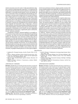 NEUROPSICOLOGÍA BÁSICA

miento consciente acerca de eventos vividos personalmente y ligados a contextos temporospaciales específicos. La recuperación de
la información del sistema de memoria explícita se realiza de forma
deliberada o es activada asociativamente a través, por ejemplo, de
claves contextuales. Parece razonablemente demostrado que el hipocampo es necesario para la adquisición de este tipo de información, aunque quizá no lo sea tanto para su conservación a largo
plazo. La hipótesis más aceptada actualmente es que el hipocampo
es necesario para la fase inicial de adquisición del conocimiento
explícito pero no es, sin embargo, un sistema de almacenamiento de
la memoria. El proceso de consolidación de la memoria explícita
parece depender del intercambio entre el hipocampo y diversas
zonas corticales, a través de sistemas bidireccionales de conexiones
córtico-hipocampales; asimismo, parece que los sistemas de almacenamiento se localizarían a nivel cortical y de nuevo dependería
del hipocampo la reactivación y organización, para su utilización,
de esas ‘memorias corticales’.
Actualmente, el término ‘memoria implícita’ es un amplio cajón de sastre en el que caben numerosas capacidades de aprendizaje
y memoria. Así como en el caso de la memoria explícita puede
hablarse del hipocampo como estructura cerebral crítica para su
formación, no existe una estructura o sistema cerebral del que dependa la adquisición del conocimiento implícito. Diversas capacidades adscritas a la memoria implícita dependen para su adquisición de sistemas cerebrales muy diversos. Así, los efectos de facilitación perceptiva (priming), que se conservan en los amnésicos de
lóbulos temporales, parecen depender de las distintas zonas corticales de análisis sensorial. En cambio, como ya hemos visto anteriormente, los ganglios basales parecen ser críticos para la adquisi-

ción de nuevas destrezas motoras y algunas pruebas recientes indican que también podrían estar implicados en la adquisición de ciertas destrezas cognitivas. Los procesos de condicionamiento, que
pueden tener lugar a nivel no consciente y que también manifiestan
los amnésicos de lóbulos temporales, se incluyen igualmente en la
categoría de memoria implícita y dependen de diversas estructuras,
según la naturaleza del condicionamiento.
La distinción entre memoria explícita e implícita debe tomarse con cierta precaución. En primer lugar, aun aceptando la realidad de esta distinción, es muy probable que no existan tareas
‘puras’ de memoria explícita o implícita. En cierto sentido, toda
actividad cognitiva tiene forzosamente un importante componente ‘implícito’. Por ejemplo, incluso cuando se intenten aplicar
estrategias deliberadas a la hora de recuperar un nombre que no
acabamos de recordar, el proceso por el cual el nombre nos viene
definitivamente a la conciencia es, sin duda, totalmente desconocido para nosotros a nivel consciente; es, en ese sentido, totalmente ‘implícito’. Además, ya hemos visto cómo en muchos casos una
tarea se realiza paso a paso y de forma deliberada al principio de
su adquisición para llegar finalmente a ejecutarse de forma automática y sin necesidad de un control consciente continuo. La transición desde el control deliberado inicial hasta la ejecución automatizada final de una misma tarea puede interpretarse como una
transición desde el uso explícito al implícito de la información o
la habilidad adquirida. Por otra parte, la propia validez de la distinción entre conocimiento explícito e implícito está siendo discutida por algunos investigadores, los cuales argumentan que no
existen pruebas suficientes para afirmar que su adquisición y funcionamiento se basen en mecanismos diferentes.

BIBLIOGRAFÍA
1. Goldstone RL. Perceptual learning. Ann Rev Psychol 1998; 49: 585612.
2. Squire L. Memory and Brain. Oxford: Oxford University Press; 1987.
3. Cohen NJ, Eichenbaum H. Memory, amnesia and the hippocampal
system. New York: Bradford Books; 1993.
4. Ellis & Young. Neuropsicología cognitiva humana. Barcelona: Ed
Masson: 1992.
5. Kandel E, Jessell T, Schwartz J. Neurociencia y conducta. Madrid:
Prentice Hall; 1996.

6. Kolb B, Whishaw I. Fundamentos de neuropsicología humana. Barcelona: Labor; 1986.
7. Magill R. Motor learning. Dubuque, Iowa: WC Brown Publishers; 1989.
8. Schachter DL, Tulving E. Memory systems. New York: Bradford
Books; 1994.
9. Schanks D. Psychology of associative learning. Cambridge: Cambridge
University Press; 1998.
10. Zola-Morgan S, Squire LR. Neuroanatomy of memory. Ann Rev Neurosci 1993; 16: 547-64.

APRENDIZAJE Y MEMORIA
Resumen. Introducción. El artículo presenta una breve revisión de
los conocimientos actuales acerca de los procesos de aprendizaje y
memoria, considerados desde los niveles conductual, cognitivo y
neuronal. Desarrollo. Después de establecer la distinción entre las
principales variedades generales del aprendizaje (procesos de aprendizaje conductual, procesos de adquisición de habilidades y procesos de adquisición de información), se analizan los fenómenos concretos de aprendizaje característicos de cada una de ellas. El
aprendizaje asociativo se estudia en sus variantes conductuales (condicionamiento pavloviano y aprendizaje instrumental) y cognitivas
(aprendizaje predictivo y categorización). Se analizan igualmente las
propiedades del aprendizaje perceptivo y motor, así como las características de los procesos de adquisición de destrezas cognitivas, como
el aprendizaje de reglas. A continuación, se trata la distinción entre
memoria a corto y largo plazo, y se caracteriza la memoria a corto
plazo como un sistema de memoria operativa que asiste a la realización de numerosas tareas de pensamiento y razonamiento. Finalmente, se consideran las dos principales teorías de la memoria a largo
plazo y se establecen las distinciones entre memoria semántica y episódica y entre memoria implícita y explícita. [REV NEUROL 2001;
32: 373-81] [http://www.revneurol.com/3204/k040373.pdf]
Palabras clave. Aprendizaje asociativo. Aprendizaje perceptivo y
motor. Memoria. Procesos de aprendizaje y memoria.

APRENDIZAGEM E MEMÓRIA
Resumo. Introdução. O artigo apresenta uma breve revisão dos conhecimentos actuais sobre os processos de aprendizagem e memória, considerados nos planos de conduta, cognitivo e neuronal. Desenvolvimento. Depois de estabelecer a distinção entre as principais
variedades generais da aprendizagem (processos de aprendizagem
de conduta, processos de aquisição de capacidades e processos de
aquisição de informação), analisam-se os fenómenos concretos de
aprendizagem característicos de cada uma delas. A aprendizagem
associativa é estudada nas suas variantes condutuais (condicionamento pavloviano e aprendizagem instrumental) e cognitivas (aprendizagem preditiva e categorização). Analisam-se igualmente as propriedades da aprendizagem perceptiva e motora, bem como as
características dos processos de aquisição de habilidades cognitivas, como a aprendizagem de regras. De seguida, trata-se da distinção entre memória a curto e a longo prazo, e caracteriza-se a memória a curto prazo como um sistema de memória operativa que assiste
à realização de numerosas tarefas de pensamento e raciocínio. Finalmente, consideram-se as duas principais teorias da memória a
longo prazo e estabelecem-se as distinções entre memória semântica
e episódica e entre memória implícita e explícita. [REV NEUROL
2001; 32: 373-81] [http://www.revneurol.com/3204/k040373.pdf]
Palavras chave. Aprendizagem associativa. Aprendizagem perceptiva e motora. Memória. Processos de aprendizagem e memória.

REV NEUROL 2001; 32 (4): 373-381

381

 