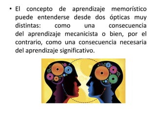 • El concepto de aprendizaje memorístico 
puede entenderse desde dos ópticas muy 
distintas: como una consecuencia 
del aprendizaje mecanicista o bien, por el 
contrario, como una consecuencia necesaria 
del aprendizaje significativo. 
 