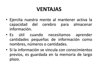 VENTAJAS 
• Ejercita nuestra mente al mantener activa la 
capacidad del cerebro para almacenar 
información. 
• Es útil cuando necesitamos aprender 
cantidades pequeñas de información como 
nombres, números o cantidades. 
• Si la información se vincula con conocimientos 
previos, es guardada en la memoria de largo 
plazo. 
 