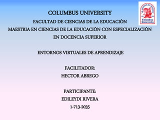 COLUMBUS UNIVERSITY 
FACULTAD DE CIENCIAS DE LA EDUCACIÒN 
MAESTRIA EN CIENCIAS DE LA EDUCACIÒN CON ESPECIALIZACIÒN 
EN DOCENCIA SUPERIOR 
ENTORNOS VIRTUALES DE APRENDIZAJE 
FACILITADOR: 
HECTOR ABREGO 
PARTICIPANTE: 
EDILEYDI RIVERA 
1-713-2035 
 