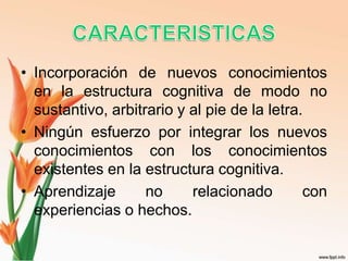 • Incorporación de nuevos conocimientos
en la estructura cognitiva de modo no
sustantivo, arbitrario y al pie de la letra.
• Ningún esfuerzo por integrar los nuevos
conocimientos con los conocimientos
existentes en la estructura cognitiva.
• Aprendizaje no relacionado con
experiencias o hechos.
 