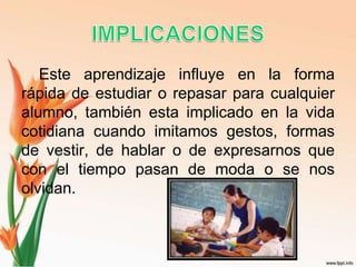 Este aprendizaje influye en la forma
rápida de estudiar o repasar para cualquier
alumno, también esta implicado en la vida
cotidiana cuando imitamos gestos, formas
de vestir, de hablar o de expresarnos que
con el tiempo pasan de moda o se nos
olvidan.
 