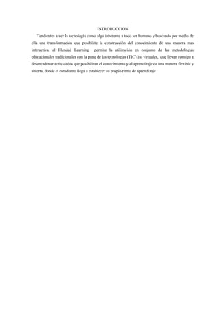 INTRODUCCION
   Tendientes a ver la tecnología como algo inherente a todo ser humano y buscando por medio de
ella una transformación que posibilite la construcción del conocimiento de una manera mas
interactiva, el Blended Learning       permite la utilización en conjunto de las metodologías
educacionales tradicionales con la parte de las tecnologías (TIC’s) o virtuales, que llevan consigo a
desencadenar actividades que posibilitan el conocimiento y el aprendizaje de una manera flexible y
abierta, donde el estudiante llega a establecer su propio ritmo de aprendizaje
 
