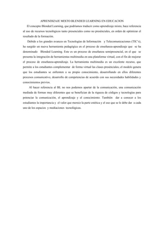 APRENDIZAJE MIXTO BLENDED LEARNING EN EDUCACION
   El concepto Blended Learning, que podríamos traducir como aprendizaje mixto, hace referencia
al uso de recursos tecnológicos tanto presenciales como no presénciales, en orden de optimizar el
resultado de la formación.
   Debido a los grandes avances en Tecnologías de Información y Telecomunicaciones (TIC’s),
ha surgido un nueva herramienta pedagógica en el proceso de enseñanza-aprendizaje que se ha
denominado     Blended Learning. Este es un proceso de enseñanza semipresencial, en el que se
presenta la integración de herramientas multimedia en una plataforma virtual, con el fin de mejorar
el proceso de enseñanza-aprendizaje. La herramienta multimedia es un excelente recurso, que
permite a los estudiantes complementar de forma virtual las clases presénciales; el modelo genera
que los estudiantes se enfrenten a su propio conocimiento, desarrollando en ellos diferentes
procesos comunicativo, desarrollo de competencias de acuerdo con sus necesidades habilidades y
conocimientos previos.
     Al hacer referencia al BL no nos podemos apartar de la comunicación, una comunicación
mediada de formas muy diferentes que se benefician de la riqueza de códigos y tecnologías para
potenciar la comunicación, el aprendizaje y el conocimiento. También           dar a conocer a los
estudiantes la importancia y el valor que merece la parte estética y el uso que se le debe dar a cada
uno de los espacios y mediaciones tecnológicas.
 