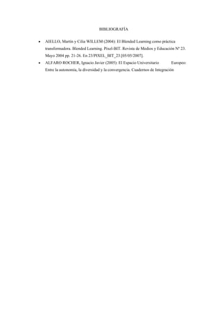 BIBLIOGRAFÍA

•   AIELLO, Martín y Cilia WILLEM (2004): El Blended Learning como práctica
    transformadora. Blended Learning. Píxel-BIT. Revista de Medios y Educación Nº 23.
    Mayo 2004 pp. 21-26. En 23/PIXEL_BIT_23.[05/05/2007].
•   ALFARO ROCHER, Ignacio Javier (2005): El Espacio Universitario             Europeo:
    Entre la autonomía, la diversidad y la convergencia. Cuadernos de Integración
 