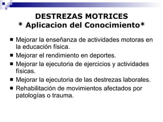 DESTREZAS MOTRICES * Aplicacion del Conocimiento* Mejorar la enseñanza de actividades motoras en la educación física. Mejorar el rendimiento en deportes. Mejorar la ejecutoria de ejercicios y actividades físicas. Mejorar la ejecutoria de las destrezas laborales. Rehabilitación de movimientos afectados por patologías o trauma. 