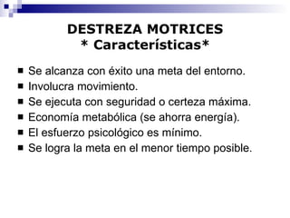 DESTREZA MOTRICES * Características* Se alcanza con éxito una meta del entorno. Involucra movimiento. Se ejecuta con seguridad o certeza máxima. Economía metabólica (se ahorra energía). El esfuerzo psicológico es mínimo. Se logra la meta en el menor tiempo posible. 
