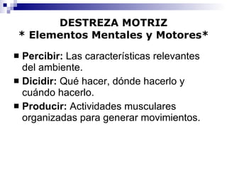 DESTREZA MOTRIZ * Elementos Mentales y Motores* Percibir:  Las características relevantes del ambiente. Dicidir:  Qué hacer, dónde hacerlo y cuándo hacerlo. Producir:  Actividades musculares organizadas para generar movimientos. 