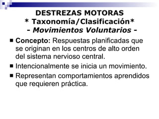 DESTREZAS MOTORAS * Taxonomía/Clasificación*   -  Movimientos Voluntarios - Concepto:  Respuestas planificadas que se originan en los centros de alto orden del sistema nervioso central. Intencionalmente se inicia un movimiento. Representan comportamientos aprendidos que requieren práctica. 