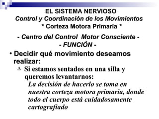 Decidir qué movimiento deseamos realizar: Si estamos sentados en una silla y queremos levantarnos: La decisión de hacerlo se toma en nuestra corteza motora primaria, donde todo el cuerpo está cuidadosamente  cartografiado - Centro del Control  Motor Consciente - -   FUNCIÓN   - * Corteza Motora Primaria  * EL SISTEMA NERVIOSO Control y Coordinación de los Movimientos 
