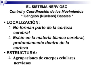 * Ganglios (Núcleos) Basales  * EL SISTEMA NERVIOSO LOCALIZACIÓN: No forman parte de la corteza cerebral Están en la materia blanca cerebral,   profundamente dentro de la  corteza   ESTRUCTURA:  Agrupaciones de cuerpos celulares  nerviosos Control y Coordinación de los Movimientos 